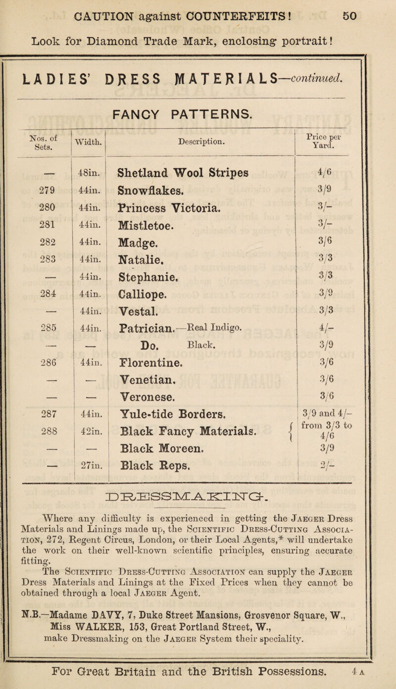 Look for Diamond Trade Mark, enclosing portrait! LADIES’ DRESS MATERIAL$—continued. FANCY PATTERNS. Nos. of Sets. Width. Description. Price per Yard. — | 48in. Shetland Wool Stripes 4/6 279 44in. j Snowflakes. 3/9 280 44in. 1 Princess Victoria. 3/- 281 44in. Mistletoe. 3/- 282 44in. Madge. 3/6 283 44in. Natalie. 3/3 — 44in. Stephanie. 3/3 284 44in. Calliope. 3/9 — 44in. Vestal. 3/3 285 44in. Patrician.-—keal Indigo. 4/- — — Bo. Black. 3/9 286 44in. Florentine. 3/6 — •— Venetian. 3/6 •— I Veronese. 3/6 287 44in. Yule-tide Borders. 3/9 and 4/— 288 42in. Black Fancy Materials. j Black Moreen. from 3/3 to 4/6 — — 3/9 ■— 27in. | Black Reps. 21- ~7 ID E.E SSlvT-A-IKII 2TG-. Where any difficulty is experienced in getting the Jaeger Dress Materials and Linings made up, the Scientific Dress-Cutting Associa¬ tion, 272, Regent Circus, London, or their Local Agents,* will undertake the work on their well-known scientific principles, ensuring accurate fitting. The Scientific Dress-Cutting Association can supply the Jaeger Dress Materials and Linings at the Fixed Prices when they cannot be obtained through a local Jaeger Agent. N.B.— Madame DAVY, 7, Duke Street Mansions, Grosvenor Square, W., Miss WALKER, 153, Great Portland Street, W., make Dressmaking on the Jaeger System their speciality.