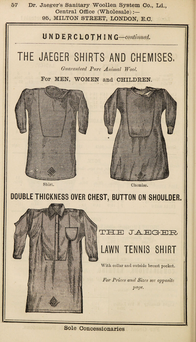 Central Office (Wholesale):— 95, MILTON STREET, LONDON, E.C. UNDERCLOTHIN G—continued. THE JAEGER SHIRTS AND CHEMISES Guaranteed Pure Animal Wool. For MEN, WOMEN and CHILDREN. Shirt. Chemise. DOUBLE THICKNESS OVER CHEST, BUTTON ON SHOULDER. THE JAEQEE LAWN TENNIS SHIRT With collar and outside breast pocket. For Prices and Sizes see opposite pocje.