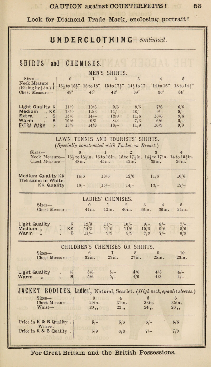 Look for Diamond Trade Mark, enclosing portrait! UMDERCLOTHIN G—continued. SHIRTS and CHEMISES. MEN’S SHIRTS. •/ Sizes — 0 l 2 3 4 5 i Neck Measure ) (Bising by|-in.) j 16J to 18J 16 to 18 15 to 17! 14! to 1 7 14 to 16 13 to HI/' ** Chest Measure— 48 45 42 39 36 34 s Light Quality K 11/9 10/6 9/6 8/6 7/6 6/6 Medium „ KK 13/9 12/3 11/- 10/- 9/- 81~ Extra „ S 15/6 14/- 12/9 11/6 10/6 9/6 Warm „ B 10/6 9/3 8/3 7/3 6/6 6/- 1 EXTRA WARM F 15/9 14/3 13/- 11/9 10/9 9/9 LAWN TENNIS AND TOURISTS’ SHIRTS. -I (Specially constructed with Pocket on Breast.) Sizes— 0 1 2 3 4 1 Neck Measure— 16| tol8!in. 16tol8in. 15tol7|in. 14! to 17in. 14 to 154in> Chest Measure— 48in. 45in. 42in. 39 in. 36in. Medium Quality KK 14/6 13/6 12/6 11/6 10/6 The same in White, KK Quality 16/- 15/- 14/- 13/- 12/- LADIES’ CHEMISES. Sizes— 0 1 2 3 4 5 1 Chest Measure— 44 in. 42in. 40in. 3 Sin. 36in. 34in. Light Quality • K 12/3 11/- 10/- 9/- 8/- 7/- Medium „ * KK 14/3 12/9 11/6 10/6 9/6 8/6 Warm „ • B 11/- 9/9 8/9 7/9 7/- 6/6 CHILDREN’S CHEMISES OR SHIRTS. Sizes— 6 7 8 9 10 Chest Measure— 32in. 29in. 27in. 25in. 23in. Light Quality o K 5/6 5/- 4/6 4/3 4/~ Warm „ « B 5/6 5/- 4/6 4/3 4/- JACKET BODICES, LddiGS'j Natural, Scarlet. (High neck, epaulet sleeves.) Sizes— 3 4 5 6 Chest Measure— 29 in. 31in. 33in. 35in. Waist— 20 „ 22 „ 24 „ 26 „ 1 Brice in K & B Quality . 5/- 5/6 6/- 6/6 White. Price in K & B Quality . 5/9 6/3 7/- 7/9