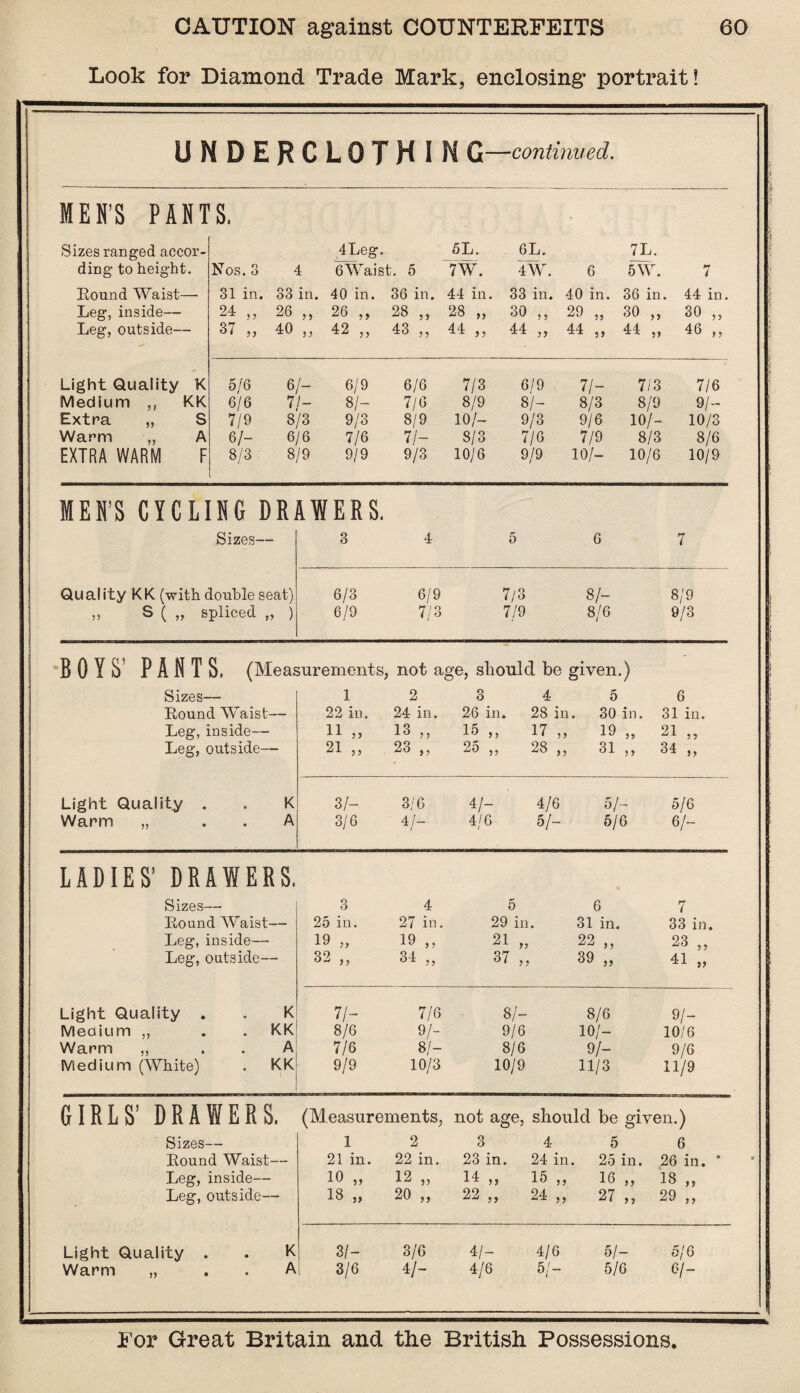 Look for Diamond Trade Mark, enclosing portrait! UNDERCLOTHING —continued. MEN’S PANTS, - Sizes ranged accor- 4Leg. 5L. 6L. 7L. ding to height. Nos. 3 4 GWaist. 5 7W. 4W. 6 5W. 7 Round Waist— 31 in. 33 in. 40 in. 36 in. 44 in . 33 in. 40 in. 36 in. 44 in. Leg, inside— 24 ,, 26 ,, 26 ,, 28 „ 28 „ 30 ,, 29 „ 30 „ 30 „ Leg, outside— 37 ,, 40 » 42 „ 43 „ 44 „ 44 „ 44 „ 44 „ 46 „ Light Quality K 5/6 6/- 6/9 6/6 7/3 6/9 . 71- 7/3 7/6 Medium ,, KK 6/6 7/- 8/- 7/6 8/9 8/- 8/3 8/9 9/- Extra „ S 7/9 8/3 9/3 8/9 10/- 9/3 9/6 10/- 10/3 Warm ,, A 6/- 6/6 7/6 7/- 8/3 7/6 7/9 8/3 8/6 EXTRA WARM F 8/3 8/9 9/9 9/3 10/6 9/9 10/- 10/6 10/9 MEN’S CYCLING DRAWERS, Sizes— 3 4 5 6 7 Qual ity KK (with double seat) 6/3 6/9 7/3 8/- 8/9 » S ( „ spliced „ j 6/9 7/3 7/9 8/6 9/3 BOYS' PANTS, (Measurements, not age, sliould be given.) Sizes- — 1 2 3 4 5 6 Round Waist— 22 in. 24 in. 26 in. 28 in. 30 in. 31 in. Leg, inside— 11 „ 13 ,, 15 >, 17 , 19 „ 21 „ Leg, outside— 21 „ 23 „ 25 „ 28 , 31 j> 34 ,, Light Quality . K 3/- 3/6 4/- 4/6 5/- 5/6 Warm „ A 3/6 4/- 4/6 5/- 5/6 6/- LADIES’ DRAWERS. Sizes- — 3 4 5 6 7 Round Waist— 25 in. 27 in. 29 in. 31 in. 33 in. Leg, inside— 19 „ 19 ,, 21 „ 22 ,, 23 „ Leg, outside— 32 „ 34 „ 37 „ 39 „ 41 „ Light Quality . K 7/- 7/6 8/- 8/6 9/- Medium ,, . KK 8/6 9/- 9/6 10/- 10/6 Warm ,, A 7/6 8/- 8/6 9/- 9/6 Medium (White) . KK 9/9 10/3 10/9 11/3 11/9 GIRLS’ DRAWERS. (Measurements, not age, should be given.) Sizes- — 1 2 3 4 5 6 Round Waist— 21 in. 22 in. 23 in. 24 in. 25 in. 26 in. * Leg, inside— 10 „ 12 „ 14 >5 1 '5 5 16 ,, 18 ,, Leg, outside— 18 „ 20 „ 22 ? > 24 , 27 „ 29 „ Light Quality . K 3/- 3/6 41- 4/6 5/- 5/6 Warm „ A 3/6 41- 4/6 5/- 5/6 6/- -- —•