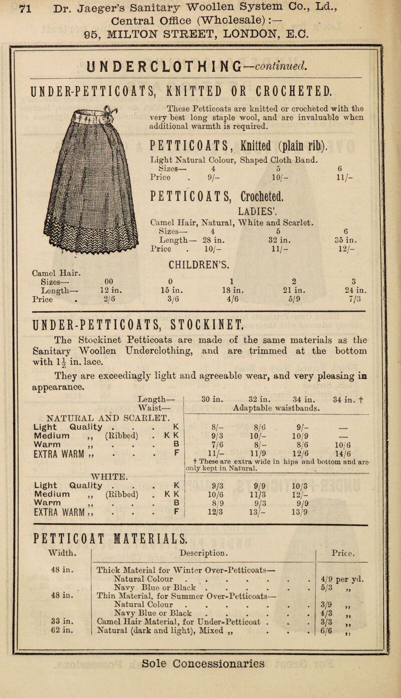 Central Office (Wholesale):— 95, MILTON STREET, LONDON, E.C. UNDERCLOTHING —continued. UDDER-PETTICOATS, KNITTED OR CROCHETED. These Petticoats are knitted or crocheted with the very best long staple wool, and are invaluable when additional warmth is required. PETTICOATS, Knitted (plain rib). Light Natural Colour, Shaped Cloth Band. Sizes— 4 5 Price . 9/- 10/— 6 HZ- PETTICOAT S, Crocheted. LADIES’. Camel Hair, Natural, 'White and Scarlet. Sizes— 4 5 Length— 28 in. 32 in. Price . 10/- 11/ — 6 > ii 12/- 35 in. Camel Hair. Sizes— Length— Price CHILDREN’S. oo 12 in. 2/6 0 15 in. 3/6 1 18 in. 4/6 2 21 in. 5/9 3 24 in. 7/3 UNDER-PETTICOATS, STOCKINET. The Stockinet Petticoats are made of the same materials as the Sanitary Woollen Underclothing, and are trimmed at the bottom with 1J in. lace. They are exceedingly light and agreeable wear, and very pleasing in appearance. Length- Waist— NATUBAL AND SCABLET. Light Quality . Medium ,, (Bibbed) Warm EXTRA WARM y y yy yy WHITE. Light Quality . Medium ,, (Bibbed) Warm ,, EXTRA WARM,, . . K K K B F K K K B F 30 in. 32 in. 34 in. 34 in. f Adaptable waistbands. 8/- 8/6 9/- 9/3 10/- 10/9 — 7/6 SI- 8/6 10/6 11/- 11/9 12/6 14/6 t These are extra wide in hips and bottom and are only kept in Natural. 9/3 9/9 10/3 10/6 11/3 12/- 8/9 9/3 9/9 | 12/3 13/- 13/9 PETTICOAT MATERIALS. Width. 48 in. 48 in. 33 in. 62 in. Description. Thick Material for Winter Over-Petticoats- Natural Colour . . . . . Navy Blue or Black . Thin Material, for Summer Over-Petticoats- Natural Colour . . . . . Navy Blue or Black . Camel Hair Material, for Under-Petticoat . Natural (dark and light), Mixed ,, Price. 4/9 per yd. 5/3 3/9 4/3 3/3 6/6 ft »>