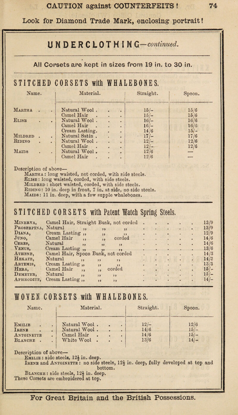 Look for Diamond Trade Mark, enclosing portrait! EEES3S***' UNBERCLOTHIM G—continued. All Corsets are kept in sizes from 19 in, to 30 in. STITCHED CORSETS with WHALEBONES. Name. Material. Straight. Spoon. Martha . Natural Wool . 15/- 15/6 Camel Hair 15/- 15/6 Elise Natural Wool . 16/- 16/6 Camel Hair 16/- 16/6 Cream Lasting. 14/6 15/- Mildred . Natural Satin , ■ 17/- 17/6 Biding Natural Wool . 12/- 12/6 Camel Hair 12/— 12/6 Maids Natural Wool . 12/6 — Camel Hair 12/6 _ Description ox above— Martha : long waisted, not corded, with side steels. Elise : long waisted, corded, with side steels. Mildred : short waisted, corded, with side steels. Eiding: 10 in. deep in front, 7 in. at side, no side steels. Maids: 11 in. deep, with a few supple whalebones. STITCHEDCORSETS with Patent Watch Spring Steels. Minerva, Camel Hair, Straight Busk, not corded . 13/9 Proserpina, Natural ,, 5 5 55 13/9 Diana, Cream Lasting ,, 5 5 5 5 12/9 Juno, Camel Hair ,, ,, corded 14/6 Ceres, Natural ,, 14/6 Venus, Cream Lasting ,, 5? n 13/6 Athene, Camel Hair, Spoon Busk, not corded 14/3 Hekate, Natural ,, 5 5 5 5 14/3 Artemis, Cream Lasting ,, 55 5 5 13/3 Hera, Camel Hair ,, 5, corded . . . . 16/- Demeter, Natural ,, 5 5 5 5 15/- Aphrodite, Cream Lasting ,, 5 5 5 5 . . . . 14/- WOVEN CORSETS with WHALEBONES. Name. Material. Straight. Spoon. Emilie Natural Wool . 12/- 12/6 Irene Natural Wool . 14/6 15/- Antoinette Camel Hair 14/6 15/- Blanche . White Wool . 13/6 14/- Description of above— Emilie : side steels, 12^ in. deep. Irene and Antoinette : no side steels, 12£ in. deep, fully developed at top and bottom. Blanche: side steels, 12| in. deep. These Corsets are embroidered at top.