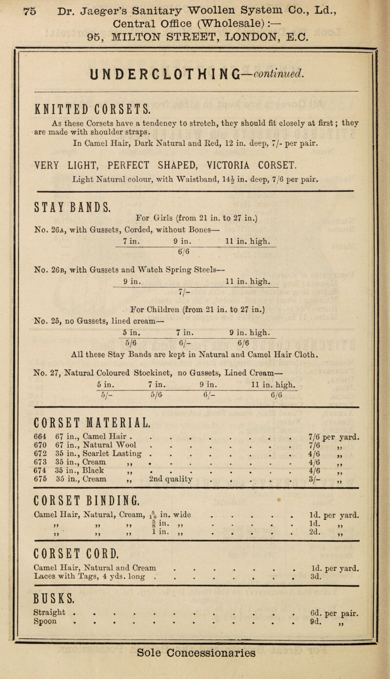Central Office (Wholesale):— 95, MILTON STREET, LONDON, E.C. UNDERCLOTHIN G—continued. KNITTED CORSETS. As these Corsets have a tendency to stretch, they should fit closely at first; they are made with shoulder straps. In Camel Hair, Dark Natural and Bed, 12 in. deep, 7/- per pair. VERY LIGHT, PERFECT SHAPED, VICTORIA CORSET. Light Natural colour, with Waistband, 14| in. deep, 7/6 per pair. STAY BANDS. For Girls (from 21 in. to 27 in.) No. 26a, with Gussets, Corded, without Bones— 7 in. 9 in. 11 in. high. 676 No. 26b, with Gussets and Watch Spring Steels— 9 in. 11 in. high. 7/- For Children (from 21 in. to 27 in.) No. 25, no Gussets, lined cream— 5 in. 7 in. 9 in. high. 5/6 6/- 6/6 All these Stay Bands are kept in Natural and Camel Hair Cloth. No. 27, Natural Coloured Stockinet, no Gussets, Lined Cream— 5 in. 7 in. 9 in. 11 in. high. 5/- 5/6 6/- 6/6 CORSET MATERIAL. 664 67 in., Camel Hair . 670 67 in., Natural Wool 672 35 in., Scarlet Lasting 673 35 in., Cream 674 35 in., Black 675 35 in., Cream >» 11 11 2nd quality 7/6 per yard. 7/6 „ 4/6 4/6 „ 4/6 3/- 11 11 CORSET BINDING. Camel Hair, Natural, Cream, ^ in. wide 11 11 11 g ^1 • j j • 11 11 11 1 ^ *11 • ld. per yard. • . . . id. ,, . . . . 2d. ,, CORSET CORD. Camel Hair, Natural and Cream Laces with Tags, 4 yds. long .... . . • . Id. per yard, • • • « 3d# BOSKS. Straight . Spoon 6d. per pair. 9d. >}