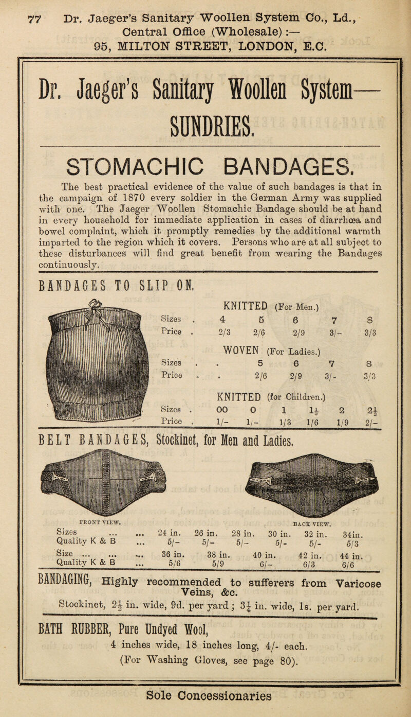 Central Office (Wholesale):— 95, MILTON STREET, LONDON, E.C. Dr. Jaeger’s Sanitary Woollen System— SUNDRIES. STOMACHIC BANDAGES. The best practical evidence of the value of such bandages is that in the campaign of 1870 every soldier in the German Army was supplied with one. The Jaeger Woollen Stomachic Bandage should be at hand in every household for immediate application in cases of diarrhoea and bowel complaint, which it promptly remedies by the additional warmth imparted to the region which it covers. Persons who are at all subject to these disturbances will find great benefit from wearing the Bandages continuously. BANDAGES TO SLIP ON. KNITTED (For Men.) Sizes .4 5 6 7 8 Price . 2/3 2/6 2/9 3/- 3/3 WOVEN (For Ladies.) Sizes . 5 6 7 3 Price . . 2/6 2/9 3/- 3/3 KNITTED (for Children.) Sizes . 00 0 1 lr 2 2| Price . 1/- 1/- 1/3 1/6 1/9 2/- T'llHI 'll '' II III II !■ Tf I I III I' 1 T1 11 III I I I 11 I IfllTIII ■■ 11 ■ I I in III I | ^ mil I I Bill! BELT BANDAGES, Stockinet, for Men and Ladles. FRONT VIEW. BACK VIEW. Sizes ... 24 in. 26 in. 28 in. 30 in. 32 in. 34in. Quality K & B 5/- 5/- 5/- 5/- 5/- 5/3 S1Z0 • • • ••• ... 36 in. 38 in. 40 in. 42 in. 44 in. Quality K & B 5/6 5/9 6/- 6/3 6/6 BANDAGING, Highly recommended to sufferers from Varicose Veins, &c. Stockinet, in. wide, 9d. per yard; 3^ in. wide, Is. per yard. BATH RUBBER, Pure Undyed Wool, 4 inches wide, 18 inches long, 4/- each. (For Washing Gloves, see page 80).