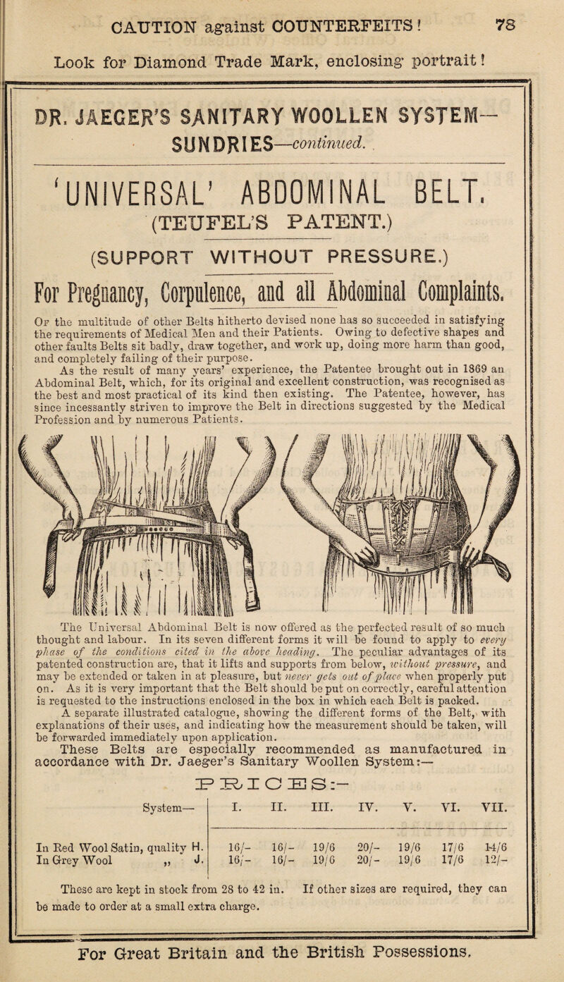 Look for Diamond Trade Mark, enclosing portrait! ■W1 DR, JAEGER’S SANITARY WOOLLEN SYSTEM- SUNDRIES —continued. ‘UNIVERSAL’ ABDOMiNAL BELT. (TEUFEL’S PATENT.) (SUPPORT WITHOUT PRESSURE.) For Pregnancy, Corpulence, and all Abdominal Complaints. Op the multitude of other Belts hitherto devised none has so succeeded in satisfying the requirements of Medical Men and their Patients. Owing to defective shapes and other faults Belts sit badly, draw together, and work up, doing more harm than good, and completely failing of their purpose. As the result of many years’ experience, the Patentee brought out in 1869 an Abdominal Belt, which, for its original and excellent construction, was recognised as the best and most practical of its kind then existing. The Patentee, however, has since incessantly striven to improve the Belt in directions suggested by the Medical Profession and by numerous Patients. The Universal Abdominal Belt is now offered as the perfected result of so much thought and labour. In its seven different forms it will be found to apply to every phase of the conditions cited in the above heading. The peculiar advantages of its patented construction are, that it lifts and supports from below, without pressure, and may be extended or taken in at pleasure, but never gels out of place when properly put on. As it is very important that the Belt should be put on correctly, careful attention is requested to the instructions enclosed in the box in which each Belt is packed. A separate illustrated catalogue, showing the different forms of the Belt, with explanations of their uses, and indicating how the measurement should be taken, will be forwarded immediately upon application. These Belts are especially recommended as manufactured in accordance with Dr. Jaeger's Sanitary Woollen Systems— IP IR> I O ZEE! S System- In Eed Wool Satin, quality H. In Grey Wool „ J I. II. III. IV. Y. YI. VII. 16/- 16/- 19/6 20/- 19/6 17/6 14/6 16/- 16/- 19/6 20/- 19/6 17/6 12/- These are kept in stock from 28 to 42 in. If other sizes are required, they can be made to order at a small extra charge.