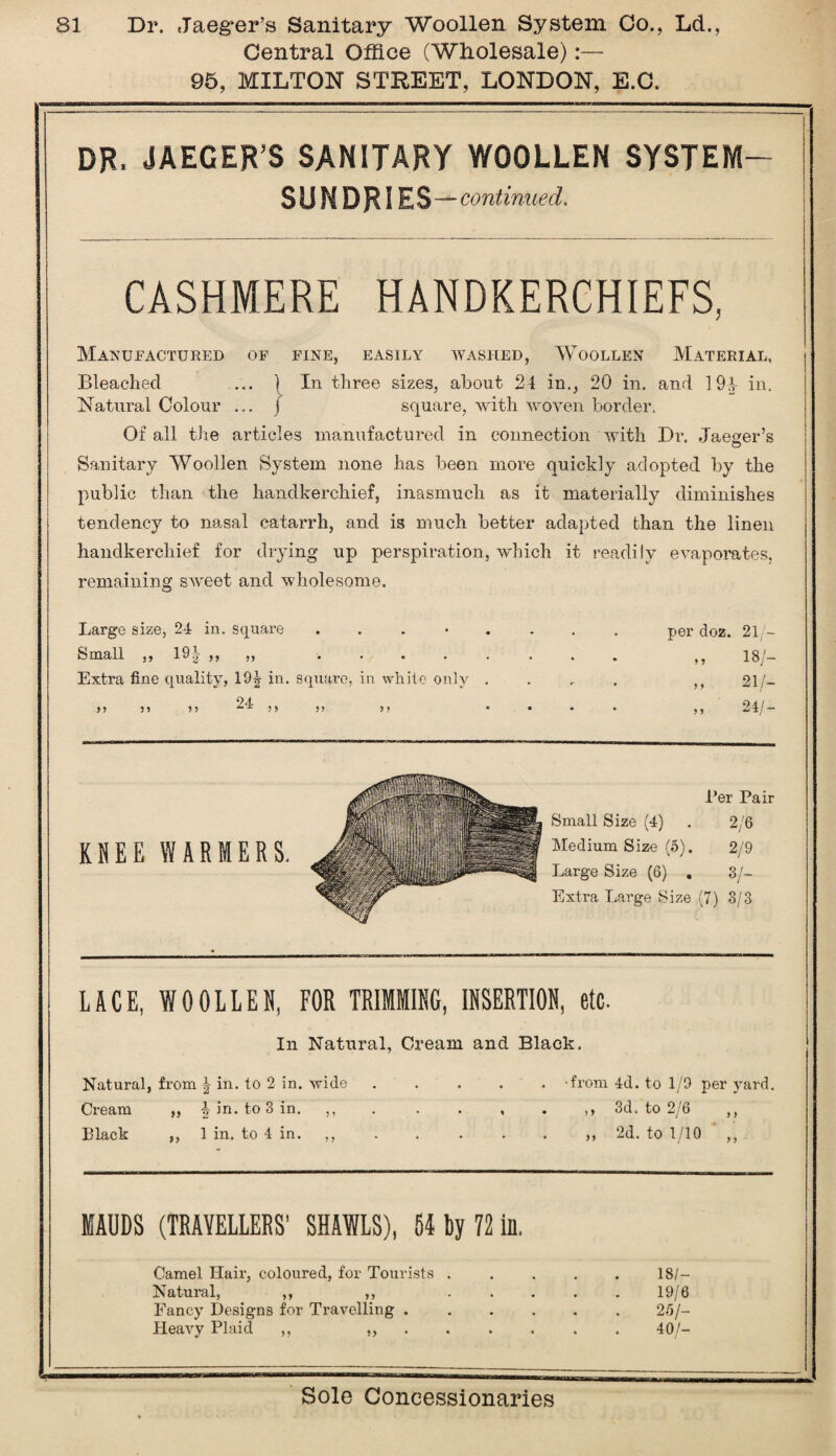 Central Office (Wholesale) 95, MILTON STREET, LONDON, E.C. DR. JAEGER’S SANITARY WOOLLEN SYSTEM- SUNDRIES — continued. CASHMERE HANDKERCHIEFS, Manufactured of fine, easily washed, Woollen Material, Bleached ... ') In three sizes, about 24 in., 20 in. and 191 in. Natural Colour ... / square, with woven border. Of all the articles manufactured in connection with Dr. Jaeger’s © Sanitary Woollen System none has been more quickly adopted by the public than the handkerchief, inasmuch as it materially diminishes tendency to nasal catarrh, and is much better adapted than the linen handkerchief for drying up perspiration, which it readily evaporates, remaining sweet and wholesome. Large size, 24 in. square per doz. 21/— Small „ 19| „ „ ,, ISA- Extra fine quality, 19| in. square, in white only .... }, 21/- y> 11 15 24: ,,,, ,, .... ,, 24/ — Ber Pair Small Size (4) . 2/6 Medium Size (5). 2/9 Large Size (6) . 3/- Extra Large Size (7) 3/3 LACE, WOOLLEN, FOR TRIMMING, INSERTION, etc. In Natural, Cream and Black. Natural, from | in. to 2 in. wide . . . . . -from 4d. to 1/9 per yard. Cream ,, \ in. to 3 in. 3d. to 2/6 ,, Black ,, 1 in. to 4 in. ,, . . . . . ,, 2d. to 1/10 ,, MAUDS (TRAVELLERS’ SHAWLS), 51 by 72 in. Camel Hair, coloured, for Tourists . Natural, ,, ,, Fancy Designs for Travelling . Heavy Plaid ,, ,, 18/- 19/6 25/— 40/-