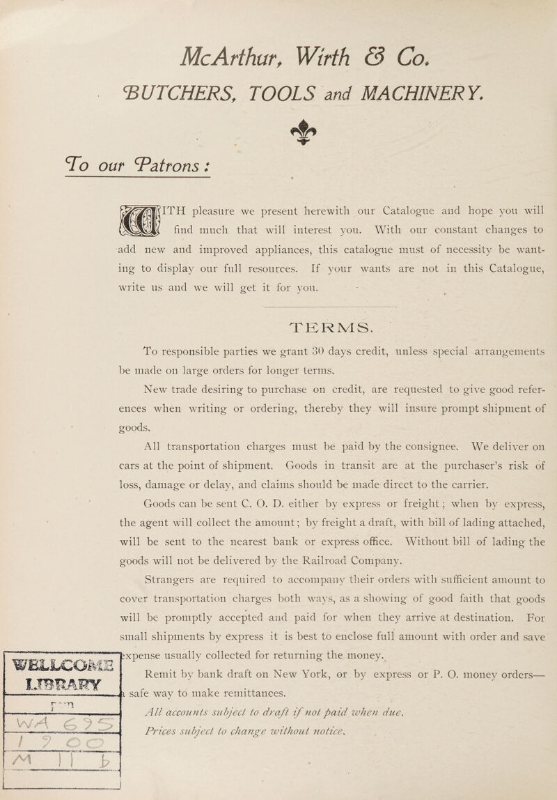 ‘BUTCHERS, TOOLS and MACHINERY. f - To our Batrons: S^^fRlTH pleasure we present herewith our Catalogue and hope you will 1 find much that will interest you. With our constant changes to add new and improved appliances, this catalogue must of necessity be want¬ ing to display our full resources. If your wants are not in this Catalogue, write us and we will get it for you. TERMS. To responsible parties we grant 30 days credit, unless special arrangements be made on large orders for longer terms. New trade desiring to purchase on credit, are requested to give good refer¬ ences when writing or ordering, thereby they will insure prompt shipment of goods. All transportation charges must be paid by the consignee. We deliver on cars at the point of shipment. Goods in transit are at the purchaser’s risk of loss, damage or delay, and claims should be made direct to the carrier. Goods can be sent C, O. D. either by express or freight; when by express, the agent will collect the amount; by freight a draft, with bill of lading attached, will be sent to the nearest bank or express office. Without bill of lading the goods will not be delivered by the Railroad Company. Strangers are required to accompany their orders with sufficient amount to cover transportation charges both ways, as a showing of good faith that goods will be promptly accepted and paid for when they arrive at destination. For small shipments by express it is best to enclose full amount with order and save xpense usually collected for returning the money. Remit by bank draft on New York, or by express or P. O. money orders— safe way 16 make remittances. All accounts subject to draft if not paid when due, Prices subject to change without notice, WELLCOME Lmmmr r- ^ '-ti I W A. j / y c