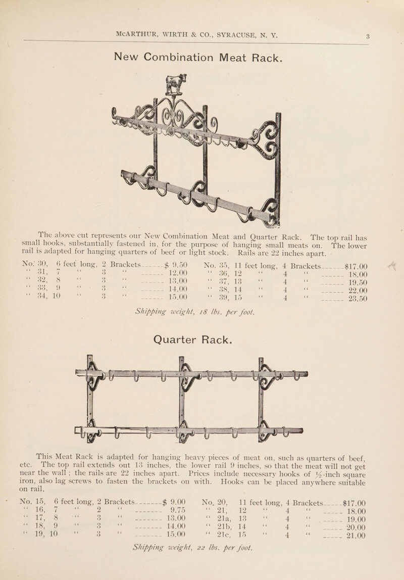 New Combination Meat Rack. I he above cut represents our New Combination Meat and Quarter Rack. The top rail has small hooks, substantially fastened in, for the purpose of hanging small meats on. The lower rail is adapted for hanging quarters of beef or light stock. Rails are 22 inches apart. 30, 6 feet long, 2 Brackets _$ 9.50 31, 7 3 _ 12.00 32, 8 9 i ( O _ 13.00 33, 9 3 ‘ ‘ _14.00 34, 10 3 15.00 Sh ipping iveigh t, No. 35, 11 feet long, 4 Brackets_$17.00 “ 36, 12 “ 4 “ 18.00 “ 37, 13 “ 4 “ 19.50 “ 38, 14 “ 4 “ 22.00 “ 39, 15 “ 4 “ 23.50 18 lbs. per foot. Quarter Rack. This Meat Rack is adapted for hanging heavy pieces of meat on, such as quarters of beef, etc. The top rail extends out 13 inches, the lower rail 9 inches, so that the meat will not get near the wall ; the rails are 22 inches apart. Prices include necessary hooks of ^4-inch square iron, also lag screws to fasten the brackets on with. Hooks can be placed anywhere suitable on rail, No. 15, 6 feet long, 2 Brackets — $ 9.00 No. 20, 11 feet long, 4 Brackets - ---$17.00 “ 16, 7 “ 2 ( ( — - 9.75 £< 21, 12 “ 4 ( ( -- 18.00 “ 17, 8 “ 3 ( c . —_ 13.00 “ 21a, 13 “ 4 ( ( - 19.00 “ 18, 9 “ 3 < ( —_ 14.00 <£ 21b, 14 “ 4 ( c 20.00 “ 19, 10 3 i c 15.00 “ 21c, 15 “ 4 (1 — 21,00