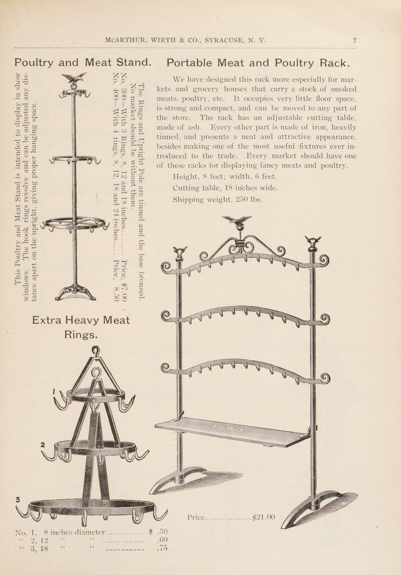 Poultry and Meat Stand. Portable Meat and Poultry Rack. We have designed this rack more especially for mar¬ kets and grocery houses that carry a stock of smoked meats, poultry, etc. It occupies very little floor space, is strong and compact, and can be moved to any part of the store. The rack has an adjustable cutting table, made of ash. Every other part is made of iron, heavily tinned, and presents a neat and attractive appearance, besides making one of the most useful fixtures ever in¬ troduced to the trade. Every market should have one of these racks for displaying fancy meats and poultry. Height, 8 feet; width, 6 feet. Cutting table, 18 inches wide. Shipping weight, 250 lbs. Extra Heavy Meat Rings. $21.00 <v oj aT a; 0 PhE in 3 <v P> T •- ►> > <v ^ be , w „ $ be +b a E r be <v 3 3 o o • • 3 o b f f I s ?r| <—r <—r <~f~ J' b4 b ^ b- co 3. W <1 <! vq ap 00 to i o |_L P oq P pu p P d n, ^ O P O V) ^ d >—* • >-* • o o rD rD oo -1 o< o o o O P- Ed a4 3. rD aq P1 br o P br rD d <E p rD