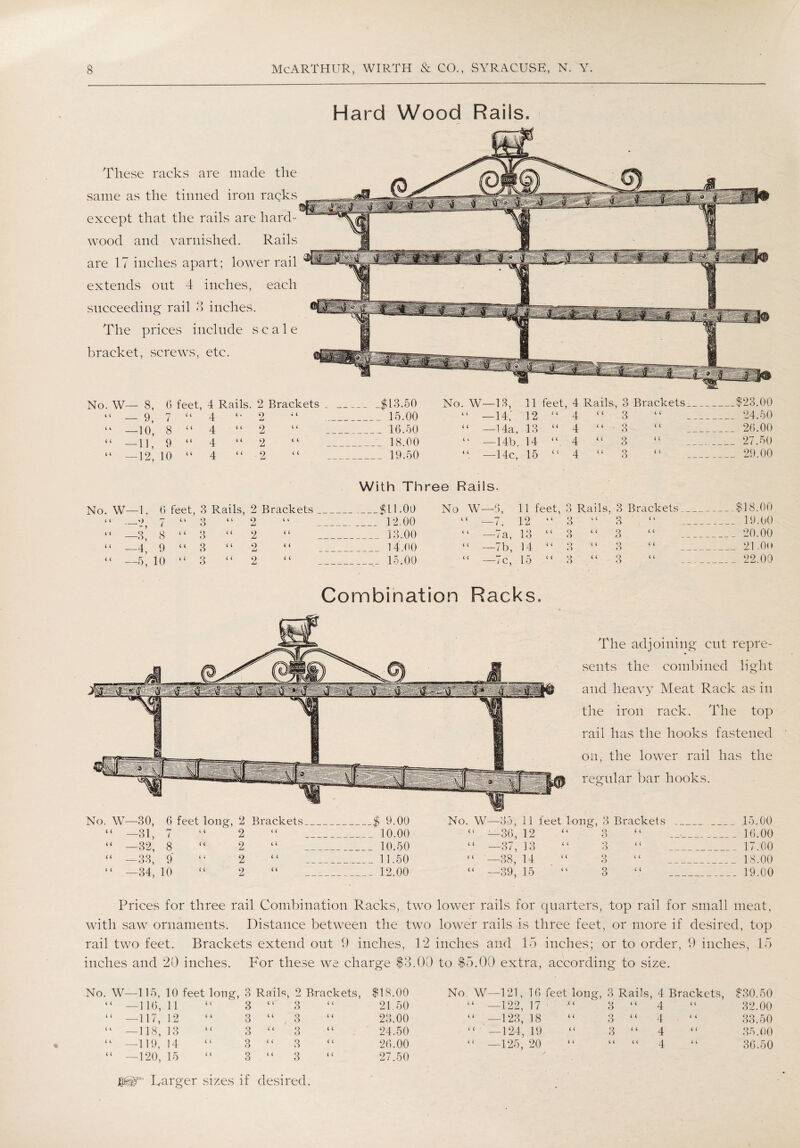Hard Wood Rails. These racks are made the same as the tinned iron racks except that the rails are hard¬ wood and varnished. Rails are 17 inches apart; lower rail extends out 4 inches, each succeeding rail 3 inches. The prices include scale bracket, screws, etc. No. W— 8, 6 feet, 4 Rails. 2 Brackets . _$43.50 No. W—13, 11 feet, 4 Rails, 3 Brackets. _ __$23.00 “ — 9, 7 “ 4 “ 2 » 4 _ 15.00 “ —14; 12 “ 4 “ 3 4 4 _ 24.50 “ —10, 8 “ 4 “ 2 4 4 16.50 “ —14a, 13 “ 4 “ 3 4 4 _26.00 “ —11, 9 “ 4 “ 2 C 4 _•_ 18.00 “ —14b, 14 “ 4 “ 3 4 4 _ 27.50 “ —12 10 “ 4 “ 2 4 4 _ 19.50 —14c, 15 “ 4 “ 3 4 4 29.00 With Three Rails. No. W- -1, 6 feet, 3 Rails, 2 Brackets _$11.09 2 o 1 11 feet, 3 Rails . 3 Brackets. _ $18.00 4 4 7 4 4 3 4 4 2 4 4 12,00 “ —7. 12 “ 3 “ 3 _ 19.00 4 4 _ -3* 8 4 4 3 4 4 2 4 4 ___ 13.00 “ —7a, 13 “ 3 “ .3 , __ 20.00 4 4 _ -4. 9 4 4 o o 4 4 2 4 4 14.00 “ —7b, 14 “ Q 4 4 O 3 21 .Oh 4 4 -5. 10 4 4 3 4 4 2 4 4 15.00 “ —7c, 15 “ 3 3 _22.00 Combination Racks. The adjoining cut repre¬ sents the combined light and heavy Meat Rack as in the iron rack. The top rail has the hooks fastened on, the lower rail has the regular bar hooks. No. W—30, 6 feet lone;, 2 Brackets _$ 9.00 No. W—35, 11 feet lone;, 3 Brackets _ _ 15.00 “ —31, l l 4 2 4 4 _ 10.00 “ —36, 12 4 4 Q 4 4 O _ ' _16.00 “ —32, 8 4 4 2 4 4 _10.50 “ —37, 3 3 4 4 O 4 4 O _ 17.00 “ —33, 9 4 4 2 4 4 _ 11.50 “ —38, 14 4 4 Q 4 4 o _18.00 “ —34, 10 4 4 2 4 4 _. 12.00 “ —39, 15 “ 3 “ _ 19.00 Prices for three rail Combination Racks, two lower rails for quarters, top rail for small meat, with saw ornaments. Distance between the two lower rails is three feet, or more if desired, top rail two feet. Brackets extend out 9 inches, 12 inches and 15 inches; or to order, 9 inches, 15 inches and 20 inches. For these we charge $3.00 to $5.00 extra, according to size. No. W—115, 10 feet long, 3 Rails, 2 Brackets, $18.00 No. W—121, 16 feet long, 3 Rails, 4 Brackets, $30.50 “ —116, 11 3 “ 3 21 50 “ —122,.17 • 3 4 4 4 4 4 32.00 “ —117, 12 3 “3 23.00 “ —123, 18 “ 3 4 4 4 4 4 33.50 “ —118, 13 3 “ 3 24.50 “ —124, 19 “ 3 4 4 4 4 4 35.00 “ —119, 14 3 4 4 4 4 26.00 “ —125, 20 4 4 4 4 4 4 4 4 4 36.50 “ —120, 15 3 “ 3 27.50