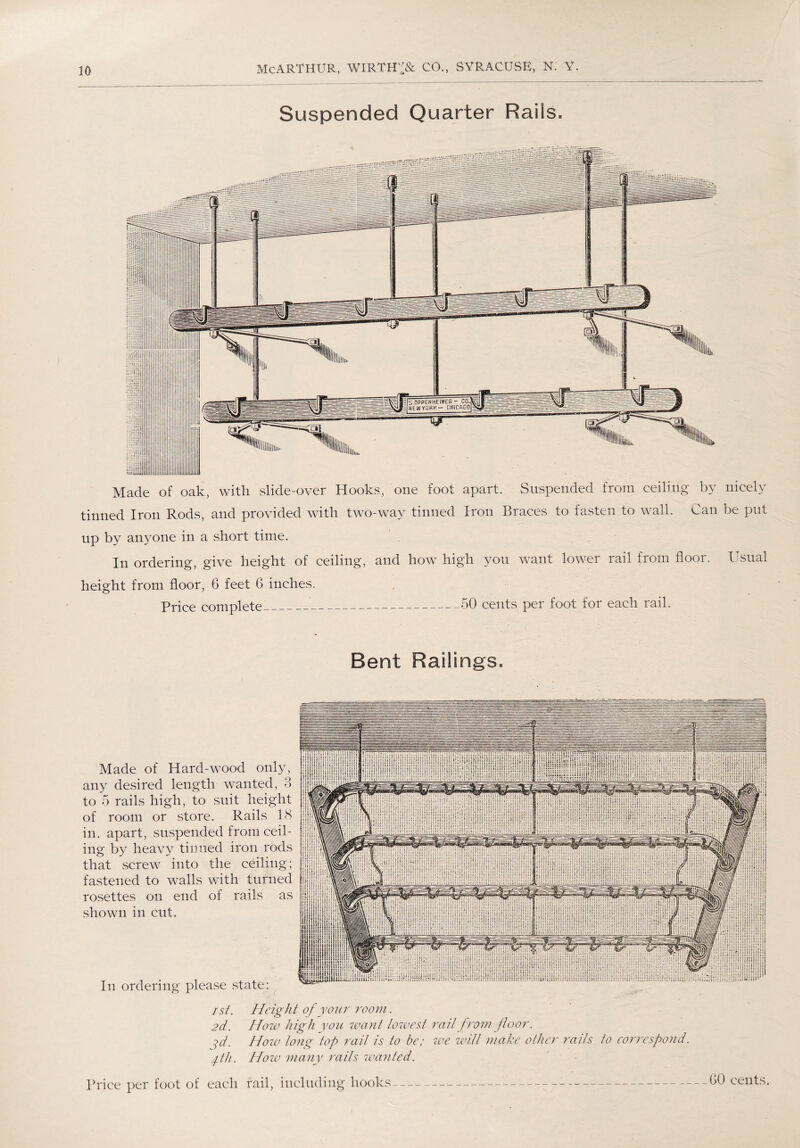 Suspended Quarter Rails, Made of oak, with slide-over Hooks, one foot apart. Suspended from ceiling by nicely tinned Iron Rods, and provided with two-way tinned Iron Braces to fasten to wall. Can be put up by anyone in a short time. In ordering, give height of ceiling, and how high you want lower rail from floor. Usual height from floor, 6 feet 6 inches. Price complete__50 cents per foot for each rail. Bent Railings. Made of Hard-wood only, any desired length wanted, 3 to 5 rails high, to suit height of room or store. Rails 18 in. apart, suspended from ceil¬ ing by heavy tinned iron rods that screw into the ceiling; fastened to walls with turned rosettes on end of rails as shown in cut. In ordering please state: ist. Height of your room. 2d. How high you want lowest rail from floor. ^d. Hoiv long top rail is to be; we will make other rails to correspond, fh. Hozv many rails wanted. Price per foot of each rail, including hooks GO cents