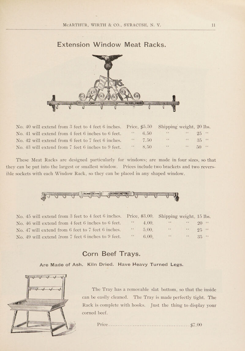 Extension Window Meat Racks. No. 40 will extend from 3 feet to 4 feet 6 inches. No. 41 will extend from 4 feet 6 inches to 6 feet. No. 42 will extend from 6 feet to 7 feet 6 inches. No. 43 will extend from 7 feet 6 inches to 9 feet. Price, $5.50 Shipping wreight, 20 lbs. “ 6.50 ( ( “ 25 “ “ 7.50 ( 4 “ 35 “ “ 8.50 ( ( “ 50 “ windows; are made in four sizes, so that they can be put into the largest or smallest window. Prices include two brackets and two revers¬ ible sockets with each Window Rack, so they can be placed in any shaped window. No. 45 will extend from 3 feet to 4 feet 6 inches. No. 46 will extend from 4 feet 6 inches to 6 feet. No. 47 will extend from 6 feet to 7 feet 6 inches. No. 49 will extend from 7 feet 6 inches to 9 feet. Price, $3.00. “ 4.00. “ 5.00. “ 6.00, Shipping weight, 15 lbs. “ “ 20 “ “ “ 25 “ i 4 35 < i Corn Beef Trays. Are Made of Ash. Kiln Dried. Have Heavy Turned Legs. The Tray has a removable slat bottom, so that the inside can be easily cleaned. The Tray is made perfectly tight. The Rack is complete with hooks. Just the thing to display your corned beef. Price $7.00