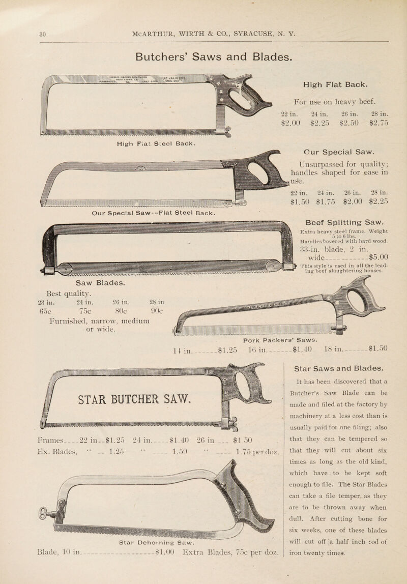 Butchers Saws and Blades. High Fiat Steel Back. High Flat Back. For use on heavy beef. 22 in. 24 in. 26 in. 28 in. $2.00 $2/25 $2.50 $2.75 Our Special Saw. Unsurpassed for quality; handles shaped for ease in use. 22 in. $1.50 24 in. .75 ^VVWAA/W AAaa/ / aU 26 in. 28 in. $2.00 $2.25 Beef Splitting Saw. Extra heavy steel frame. Weight 5 to 6 lbs. Handles covered with hard wood. 33-in. blade, 2 in. wide —,-$5.00 This style is used in all the lead¬ ing beef slaughtering houses. Saw Blades. Best quality. 23 in. 24 in. 26 in. 28 in 65c 75c 80c 90c Furnished, narrow, medium or wide. Pork Packers’ Saws. 11 in._$1.25 16 in. ~ --$1.40 13 in. .50 STAR BUTCHER SAW. Frames_22 in—$1.25 24 in_$1.40 26 in Ex. Blades, “ __ 1.25 “ _1.50 $1.50 1.75 perdoz. Blade, 10 in. Star Dehorning Saw. -$1.00 Extra Blades, 75c'perdoz. Star Saws and Blades. It has been discovered that a Butcher’s Saw Blade can be made and filed at the factory by machinery at a less cost than is usually paid foi one filing; also that they can be tempered .so that they will cut about six times as long as the old kind, which have to be kept soft enough to file. The Star Blades can take a file temper, as they are to be thrown away when dull. After cutting bone for six weeks, one of these blades will cut off a half inch rod of iron twenty times.