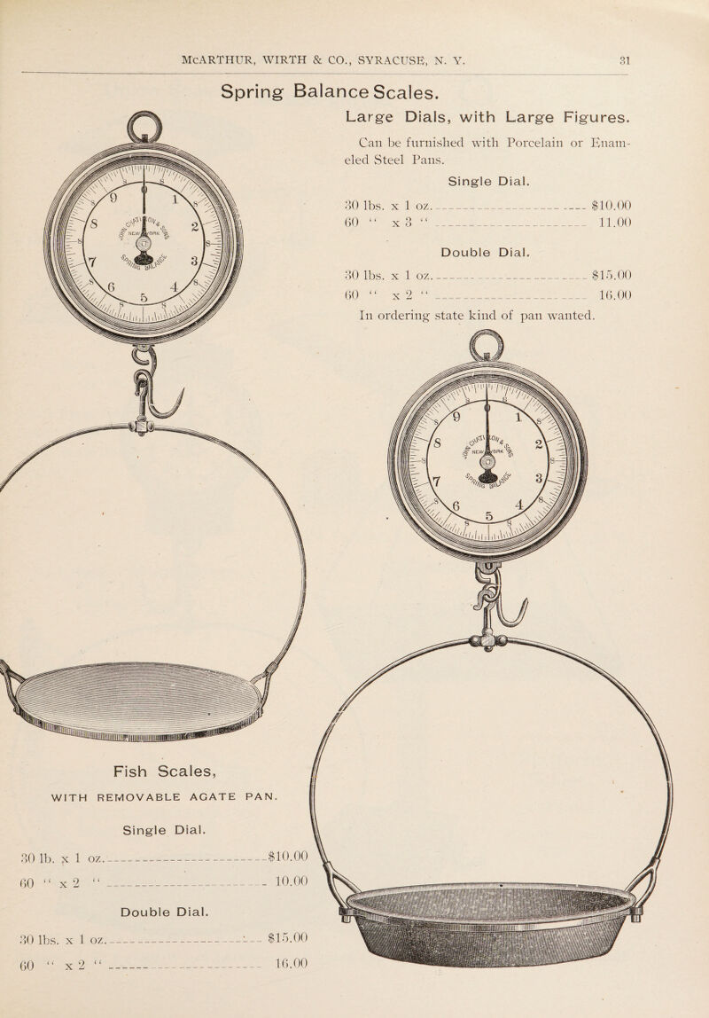 Spring Balance Scales. 0 _j? nniwiMiTimiitgnisM Fish Scales, WITH REMOVABLE AGATE PAN, Single Dial. 30 lb. x 1 oz_$10.00 60 “ x 2 “__10.00 Double Dial. 30 lbs. x 1 oz_-— $15.00 60 “ x2 “_ 16.00 Large Dials, with Large Figures. Can be furnished with Porcelain or Enam¬ eled Steel Pans. Single Dial. 30 lbs. x 1 oz_$10.00 60 “ x 3 “_ 11.00 Double Dial. 30 lbs. x 1 oz_$15.00 60 “ x 2 “_ 16.00 In ordering state kind of pan wanted.