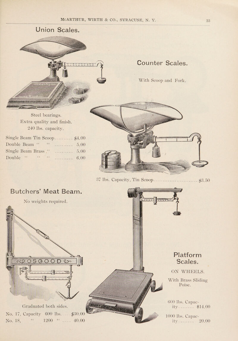Union Scales. Counter Scales With Scoop and Fork. j —y Steel bearings. Extra quality and finish. 240 lbs. capacity. Single Beam Tin Scoop_$4.00 Double Beam “ “ 5.00 Single Beam Brass _ 5.00 Double “ “ “ 6.00 37 lbs. Capacity, Tin Scoop_$3.50 Butchers’ Meat Beam No weights required. ■■ -/ ... 111 p I:1::1 m in in IIW jil11 ill Graduated both sides. No. 17, Capacity 600 lbs_ No. 18, “ 1200 ( ( $30.00 40.00 Platform Scales. ON WHEELS. With Brass Sliding Poise. 4) lbs. Capac¬ ity_ $14.00 1000 lbs. Capac¬ ity- 20.00