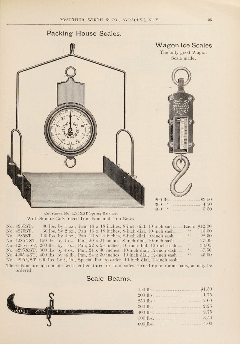 Packing House Scales. Cut shows No. 4285XST Spring Balance. With Square Galvanized Iron Pans and Iron Bows. Wagon Ice Scales The only good Wagon Seale made. No. 4265ST, 30 lbs. by 1 oz., Pan, 16 x 18 inches, 8-inch dial, 10-inch sash Each, No. 4275ST, 60 lbs. by 2 oz., Pan, 16 x 18 inches, 8-incli dial, 10-inch sash_ No. 4285ST, 120 lbs. by 4 oz., Pan, 20 x 24 inches, 8-inch dial, 10-inch sash_ No. 4285XST, 150 lbs. by 4 oz., Pan, 20 x 24 inches, 8-inch dial, 10-inch sash_ No. 4285GST, 200 lbs. by 4 oz., Pan, 22 x 28 inches, 10-inch dial, 12-inch sash __ No. 4295XST, 300 lbs. by 4 oz., Pan, 24 x 30 inches, 10-incli dial, 12-inch sash No. 429514ST, 400 lbs. by ^4 lb., Pan, 24 x 30 inches, 10 inch dial, 12-inch sash __ No. 429514ST, 600 lbs. by lb., Special Pan to order, 10-inch dial, 12-inch sash. The.se Pans are also made with either three or four sides turned up or round pans, as ordered. $12.00 13.50 22.50 27.00 33.00 37.50 45.00 may be ■ 150 lbs._$1.50 200 lbs._ 1.75 250 lbs.'_ 2.00 300 lbs. _ 2.25 400 lbs._ 2.75 500 lbs._ 3.50 600 lbs.- 4.00 Scale Beams