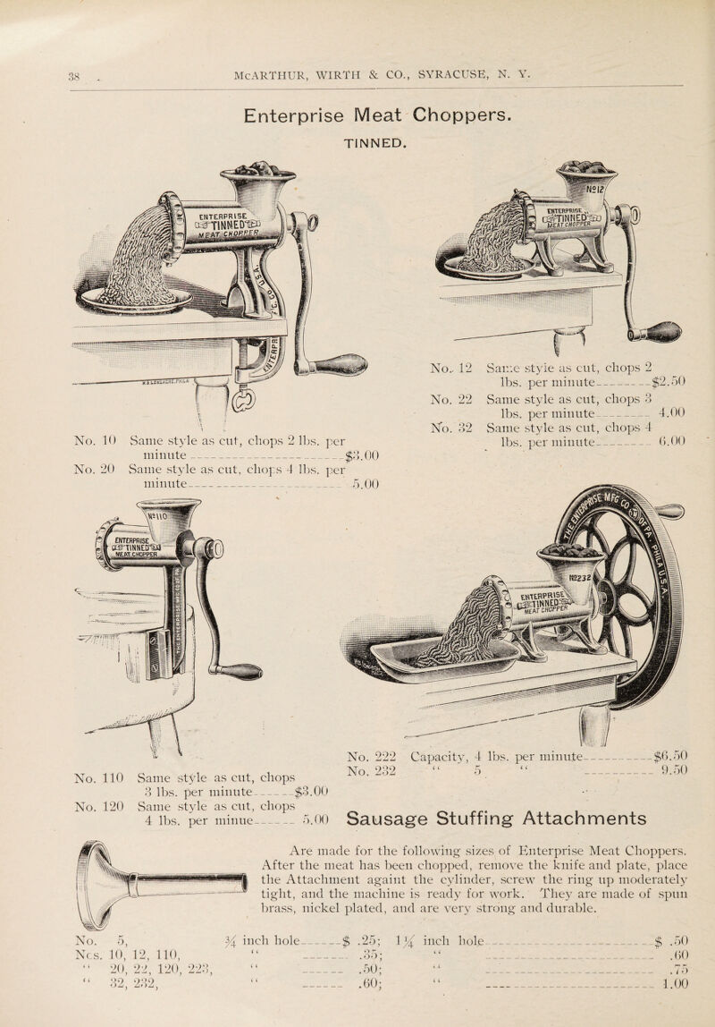 Enterprise Meat Choppers. TINNED. ENTERPRISE OsTTINNED^d M PAT CHOPPJFj, tesibsmSSTps; No.. 12 No. 22 No. 32 Same style as cut, chops 2 lbs. per minute--$2.50 Same style as cut, chops 3 lbs. per minute---4.00 Same style as cut, chops 4 lbs. per minute- 6.00 No. 110 Same style as cut, chops 3 lbs. per minute-$3.00 No. 120 Same style as cut, chops 4 lbs. per minue_5.00 No. 222 Capacity, 4 lbs. per minute-$6.50 No. 232 “  5. “ _-- 9.50 Sausage Stuffing Attachments No. 10 No. 20 Same .style as cut, chops 2 lbs. per minute--$3.00 Same style as cut, chops 4 lbs. per minute_ Are made for the following sizes of Enterprise Meat Choppers. After the meat has been chopped, remove the knife and plate, place the Attachment againt the cylinder, screw the ring up moderately tight, and the machine is ready for work. They are made of spun brass, nickel plated, and are very strong and durable. No. 5, Ncs. 10, 12, 110, “ 20, 22, 120, 223, y inch hole_$ ( ( i ( OK . .35; .50; .60; 1}( inch hole ( i 4 ( $ .50 .60 r* r • / o 1.00