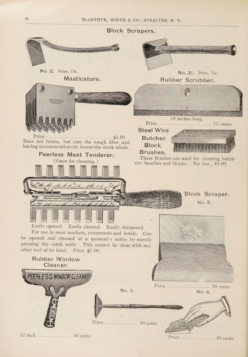Block Scrapers. No. 2. Price, 75c. Masticators. No. 2\. Price, 75c. Rubber Scrubber. Price-$1.00 Does not bruise, but cuts the tough fibre, and having no consecutive cut, leaves the steak whole. Peerless Meat Tenderer. (Open for cleaning.) 18 inches long. Price----_75 cents Steel Wire Butcher Block Brushes. These Brushes are used for cleaning butch¬ ers’ benches and blocks. Per doz., S3.00. Block Scraper. No. 5. B^asily opened. Easily cleaned. Easily sharpened. For use in meat markets, restaurants and hotels. Can be opened and cleaned at a moment’s notice by merely pressing the catch aside. This cannot be done with any other tool of its kind. Price, $1.00. Rubber Window Cleaner, -50 cents 12 inch- 50 cents Price- 40 cents