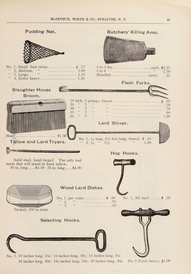 Pudding Net. No. 1, Small, best twine_$ .75 “ 2, Medium, “ 1.00 “ 3, Large “ 1.25 “ 4, Extra heavy_ 1.50 Butchers’ Killing Axes. 4 to 5 lbs-each, $2.25 5 to 6 “ - “ 2.50 Handled-extra, .25 Flesh Forks. Slaughter House Broom. Steel h_-_ $1.50 Tddlow and Lard Tryers. 18 inch, 2 prongs, tinned_$ .30 24 “ 2 “ “ .50 30 “ 2 “ “ .70 30 “ 3 “ “ .80 36 “ 3 “ “ 1.00 Lard Stirrer. No. 1, y$ iron, 4>4 feet long, tinned, $ .85 “ 2, ^ “ 5>4 “ “ 1.00 Hog Hooks. Solid steel, hand forged. The only tool made that will stand in hard tallow. 30 in. long-$3.50 36 in. long_$4.00 .60 No. 1, All steel .70 .80 $ .50 Packed, 250 in crate. Selecting Hooks. No. 1, 10 inches long, 25c; 12 inches long, 30c; 14 inches long, 35c 16 inches long, 30c; 18c inches long, 35c; 20 inches long, 40c. No. 2 Extra heavy, $1.00