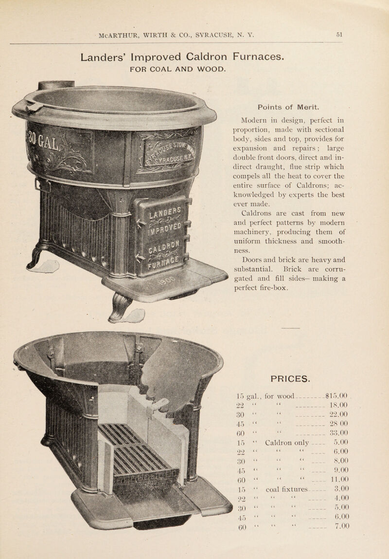 Landers’ Improved Caldron Furnaces. FOR COAL AND WOOD. Points of Merit. Modern in design, perfect in proportion, made with sectional body, sides and top, provides for expansion and repairs; large double front doors, direct and in¬ direct draught, flue strip which compels all the heat to cover the entire surface of Caldrons; ac¬ knowledged by experts the best ever made. Caldrons are cast from new and perfect patterns by modern machinery, producing them of uniform thickness and smooth¬ ness. Doors and brick are heavy and substantial. Brick are corru¬ gated and fill sides— making a perfect fire-box. PRICES. for wood i i i i m o ( i _ 18.00 ( i _22.00 i < _ 28 00 ( C _33.00 Caldron only _ 5.00 i i < i _ 6.00 C ( l ( 8.00 < < (( i i i i o o (( < ( __ 11.00 coal fixtures 3.00 < < <« 4 00 “ “ 5.00 “ “ 6.00 (< . < _ 7.00