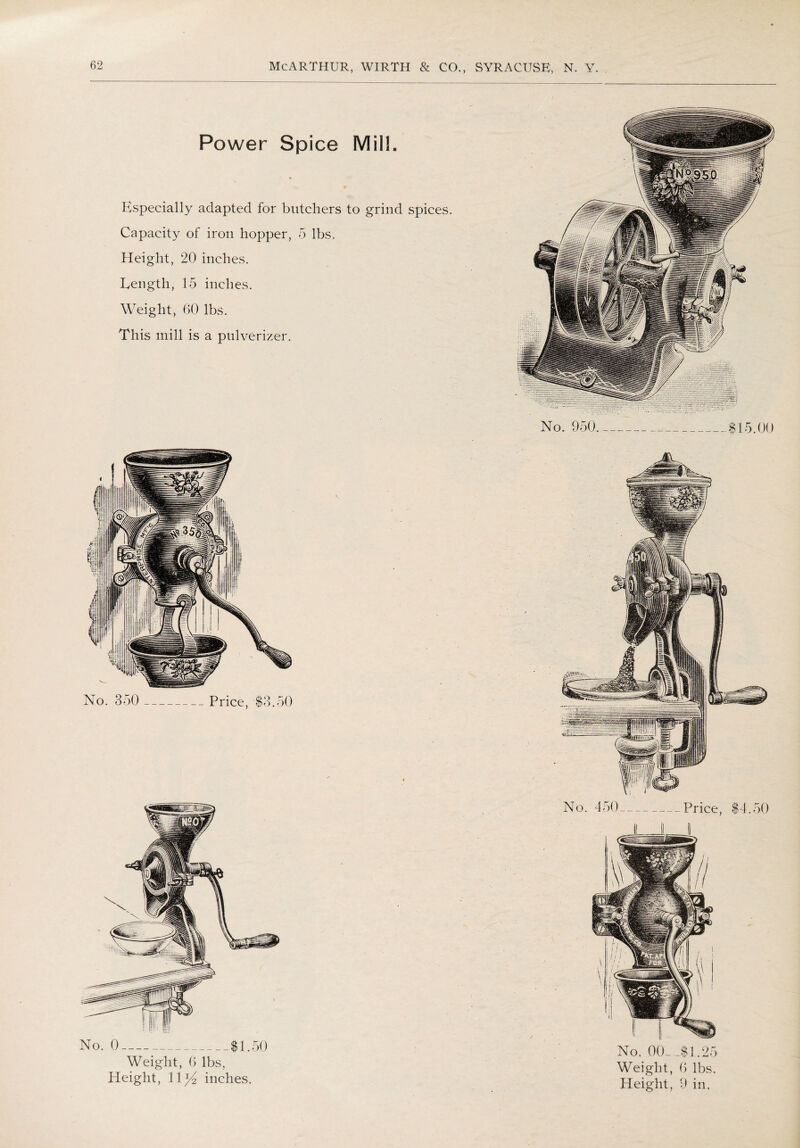 Power Spice Milh Especially adapted for butchers to grind spices Capacity of iron hopper, 5 lbs. Height, 20 inches. Eength, 15 inches. Weight, 60 lbs. This mill is a pulverizer. No. 350 _Price, $3.50 Weight, 6 lbs, Height, 11^2 inches. No. 450-Price, $4.50 No. 00_,$1.25 Weight, 6 lbs. Height, 9 in.