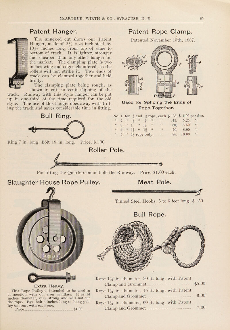 Patent Hanger. The annexed cut shows our Patent Hanger, made of 2% x ^4 inch steel, by 10)4 inches long, from top of same to bottom of track. It is lighter, stronger and cheaper than any other hanger on the market. The clamping plate is two inches wide and edges chamfered, so the rollers will not strike it. Two ends of track can be clamped together and held firmly. The clamping plate being rough,. as shown in cut, prevents slipping of the track. Runway with this style hanger can be put up in one-third of the time required for the old style. The use of this hanger does away with drill¬ ing the track and saves considerable time in fitting. Patent Rope Clamp. i Patented November 15th, 1887. Used for Splicing the Ends of Rope Together. Bull Ring. Ring 7 in. long, Bolt 18 in, long. Price, $1.00 No. 1, for ) and f rope, each $ .35, $ 4.00 per doz. “ 2, i < 3. 4 < i 7 << ¥ < ( .45, 5.25 i 6 “ 3, (< 1 “ 1 1 << F < < .60, 6.50 < < “ T < < u “ 1 3 i ( 8 < ( o' i'- 8.00 < < “ 5, < < H rope only, < < io 00 10.00 < < Roller Pole. For lifting the Quarters on and off the Runway. Price, $1.00 each. Slaughter House Rope Pulley. Meat Pole. Extra Heavy. This Rope Pulley is intended to be used in connection with our iron windlass. It is 14 inches diameter, very strong and will not cut the rope. Eye bolt 6 inches long to hang pul¬ ley on, sent with each one. Price_$4.00 Tinned Steel Hooks, 5 to 6 feet long, $ .50 Bull Rope. Rope 1% in. diameter, 80 ft. long, with Patent Clamp and Grommet-$5.00 Rope in. diameter, 45 ft. long, with Patent Clamp and Grommet- 0-00 Rope \ % in. diameter, 60 ft. long, with Patent Clamp and Grommet- 7.00