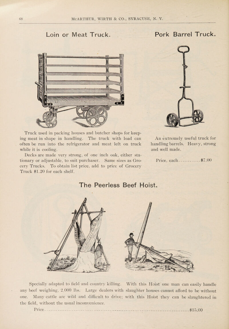 Loin or Meat Truck. Pork Barrel Truck. Truck used in packing houses and butcher shops for keep¬ ing meat in shape in handling. The truck with load can often be run into the refrigerator and meat left on truck while it is cooling. Decks are made very strong, of one inch oak, either sta¬ tionary or adjustable, to suit purchaser. Same sizes as Gro¬ cery Trucks. To obtain list price, add to price of Grocery Truck $1.20 for each shelf. An extremely useful truck for handling barrels. Heavy, strong and well made. Price, each-„_$7.00 The Peerless Beef Hoist. Specially adapted to field and country killing. With this Hoist one man can easily handle any beef weighing, 2,000 lbs. Ivarge dealers with slaughter houses cannot afford to be without one. Many cattle are wild and difficult to drive; with this Hoist they can be slaughtered in the field, without the usual inconvenience. Price $15.00