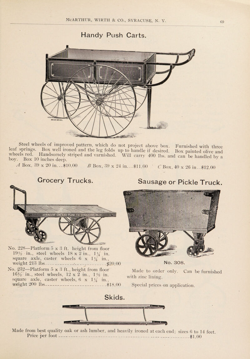 Handy Push Carts. Steel wheels of improved pattern, which do not project above box. Furnished with three leaf springs. Box well ironed and the leg folds up to handle if desired. Box painted olive and wheels red. Handsomely striped and varnished. Will carry 400 lbs. and can be handled bv a boy. Box 10 inches deep. A Box' 39 x 20 in.-810.00 B Box, 39 x 24 in.-Sll.OO C Box, 40 x 26 in_.$12.00 Grocery Trucks. No. 228—Platform 5x3 ft. height from floor 19^ in., steel wheels 18 x 2 in., 1}( in. square axle, caster wheels 6 x 1% in., weight 213 lbs_■___$20.00 No. 232—Platform 5 x 3 ft., height from floor 16^ in., steel wheels, 12 x 2 in., ly& in. square axle, caster wheels, 6 x 1}( in., weight 200 lbs-$18.00 Sausage or Pickle Truck. No. 308. Made to order only. Can be furnished with zinc lining. Special prices on application. Skids. Made from best quality oak or ash lumber, and heavily ironed at each end; sizes 6 to 14 feet Price per foot-$1.00
