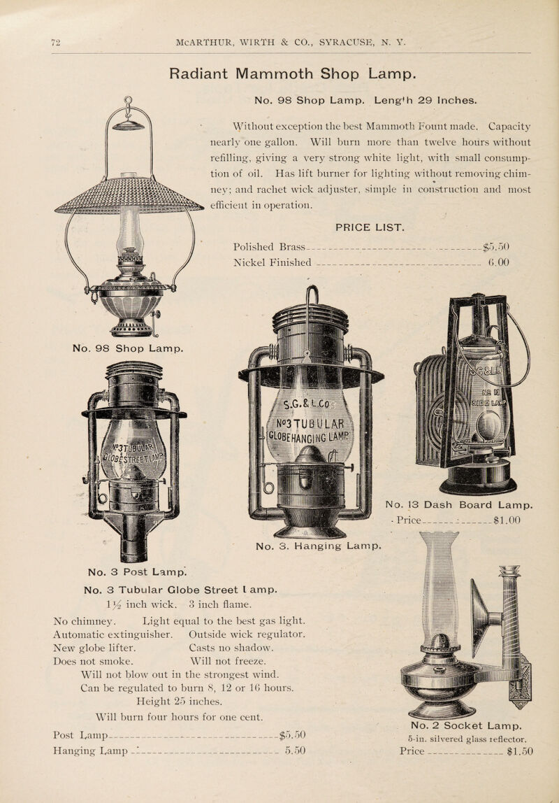 Radiant Mammoth Shop Lamp. No. 98 Shop Lamp. Length 29 Inches. Without exception the best Mammoth Fount made. Capacity nearly one gallon. Will burn more than twelve hours without refilling, giving a very strong white light, with small consump¬ tion of oil. Has lift burner for lighting without removing chim- ney; and racliet wick adjuster, simple in construction and most efficient in operation. No. 98 Shop Lamp. PRICE LIST. Polished Brass----.-$0.50 Nickel Finished-- 6.00 No. 13 Dash Board Lamp. - Price___$1.00 No. 3. Hanging Lamp. No. 3 Post Lamp. No. 3 Tubular Globe Street l amp. inch wick. 3 inch flame. No chimney. Fight equal to the best gas light. Automatic extinguisher. Outside wick regulator. New globe lifter. Casts no shadow. Does not smoke. Will not freeze. Will not blow out in the strongest wind. Can be regulated to burn 8, 12 or 16 hours. Height 25 inches. Will burn four hours for one cent. Post Famp-^-$5.50 Hanging Famp _1_5.50 No. 2 Socket Lamp. 5-in. silvered glass reflector. Price_$1.50