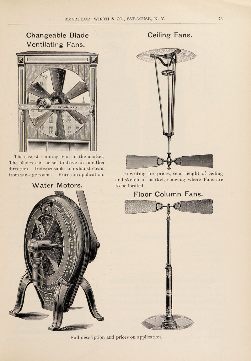 Changeable Blade Ceiling Fans, Ventilating Fans, Tlie easiest running Fan in the market. The blades can be set to drive air in either direction. Indispensable to exhaust steam from sausage rooms. Prices on application. Water Motors. In writing for prices, send height of ceiling and sketch of market, showing where Fans are to be located. Floor Column Fans. Full description and prices on application.