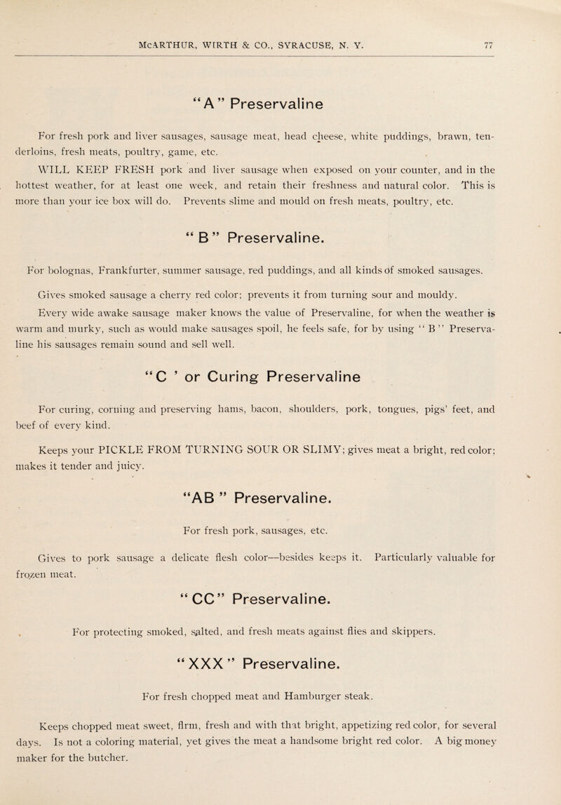 “ A ” Preservaline For fresh pork and liver sausages, sausage meat, head cheese, white puddings, brawn, ten¬ derloins, fresh meats, poultry, game, etc. WILL KEEP FRESH pork and liver sausage when exposed on your counter, and in the hottest weather, for at least one week, and retain their freshness and natural color. This is more than your ice box will do. Prevents slime and mould on fresh meats, poultry, etc. “B” Preservaline. For bolognas, Frankfurter, summer sausage, red puddings, and all kinds of smoked sausages. Gives smoked sausage a cherry red color; prevents it from turning sour and mouldy. Every wide awake sausage maker knows the value of Preservaline, for when the weather is warm and murky, such as would make sausages spoil, he feels safe, for by using “ B ” Preserva¬ line his sausages remain sound and sell well. “C ’or Curing Preservaline For curing, corning and preserving hams, bacon, shoulders, pork, tongues, pigs’ feet, and beef of every kind. Keeps your PICKLE FROM TURNING SOUR OR SLIMY; gives meat a bright, red color; makes it tender and juicy. “AB ” Preservaline. For fresh pork, sausages, etc. Gives to pork sausage a delicate flesh color—besides keeps it. Particularly valuable for frozen meat. “CC” Preservaline. pAor protecting smoked, salted, and fresh meats against flies and skippers. “XXX” Preservaline. For fresh chopped meat and Hamburger steak. Keeps chopped meat sweet, Arm, fresh and with that bright, appetizing red color, for several days. Is not a coloring material, yet gives the meat a handsome bright red color. A big money maker for the butcher.