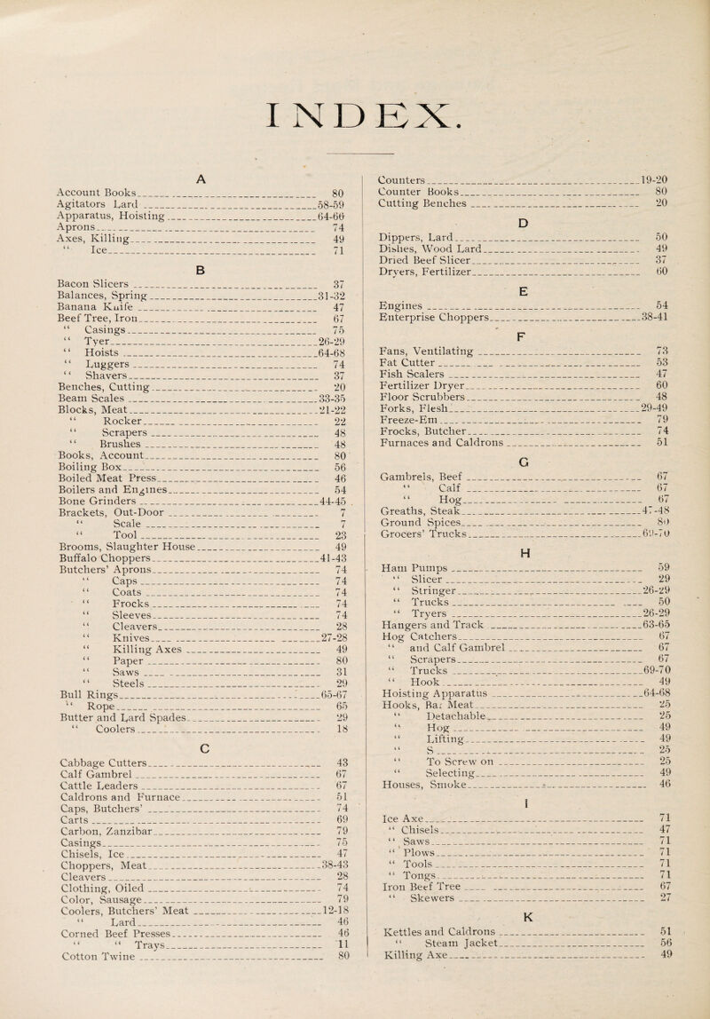 I N D EX. A Account Books_ 80 Agitators Lard_58-59 Apparatus, Hoisting_64-60 Aprons_ 74 Axes, Killing_ 49 “ Ice_ 71 B Bacon Slicers_ Balances, Spring_ Banana Kuife_ Beef Tree, Iron_ “ Casings_ “ Tyer_ “ Hoists_ “ Luggers- “ Shavers_ Benches, Cutting_ Beam Scales__ Blocks, Meat_ “ Rocker_ ‘ ‘ Scrapers_ Brushes _ Books, Account_ Boiling Box_ Boiled Meat Press_ Boilers and Engines_ Bone Grinders_ Brackets, Out-Door_ “ Scale___ “ Tool_ Brooms, Slaughter House ___ Buffalo Choppers_ Butchers’ Aprons_ ‘ ‘ Caps_ Coats_ “ Frocks_ “ Sleeves_ “ Cleavers_ “ Knives_ Killing Axes_ “ Paper _ “ Saws__ ‘ ‘ Steels_ Bull Rings_ ‘ ‘ Rope__ Butter and Lard Spades_ “ Coolers_ c Cabbage Cutters_ Calf Gambrel_ Cattle Leaders_ Caldrons and Furnace_ Caps, Butchers’__ Carts_ Carbon, Zanzibar_ Casings_ Chisels, Ice_ Choppers, Meat_ Cleavers_ Clothing, Oiled_ Color, Sausage_ Coolers, Butchers’ Meat_ “ Lard_ Corned Beef Presses- “ “ Trays_ Cotton Twine_ 37 31-32 47 67 75 26-29 64-68 74 . 37 20 33-35 21-22 22 48 48 80 . 56 46 . 54 .44-45 . 7 23 49 41-43 74 74 74 74 74 28 .27-28 49 80 31 29 65-67 65 29 18 _ 43 _ 67 67 . 51 _ 74 . 69 . 79 75 _ 47 .38-43 _ 28 . 74 . 79 _ 12-18 _ 46 _ 46 _ 11 80 Counters___19-20 Counter Books____ 80 Cutting Benches___7_ 20 D Dippers, Lard_ 50 Dishes, Wood Lard___ 49 Dried Beef Slicer_._ 37 Dryers, Fertilizer,,_ 60 E Engines_ 54 Enterprise Choppers__ 38-41 F Fans, Ventilating_:i_ 73 Fat Cutter__,_ 53 Fish Scalers_ 47 Fertilizer Dryer,_■_ 60 Floor Scrubbers_ 48 Forks, Flesh_ 29-49 Freeze-Em__ 79 Frocks, Butcher_______ 74 Furnaces and Caldrons __ 51 G Gambrels, Beef_,_ 67 “ Calf_____ 67 “ Hog_____ 67 Greaths, Steak_•__47-48 Ground Spices_ 80 Grocers’ Trucks_:____69-70 H Ham Pumps_:_ 59 “ Slicer_:__ 29 “ Stringer__ 26-29 “ Trucks,___1__ _ 50 “ Tryers_26-29 Hangers and Track_63-65 Hog Catchers__ 67 “ and Calf Gambrel ___ 67 “ vScrapers_:_ 67 “ Trucks_ 69-70 “ Hook_ 49 Hoisting Apparatus_A*._64-68 Hooks, Bar Meat_ 25 “ Detachable_ 25 “ Hog________ 49 “ Lifting_ 49 “ S___ 25 “ To Screw on_ 25 “ Selecting_ 49 Houses, Smoke_•- 46 I Ice Axe____ 71 “ Chisels__—___ 47 “ Saws_•_ 71 “ Plows___:_ 71 “ Tools _,___^_:_:_ 71 “ Tongs--i---:_ 71 Iron Beef Tree_____ 67 “ Skewers _ 27 K Kettles and Caldrons r__ 51 “ Steam Jacket_ 56 Killing Axe__ 49