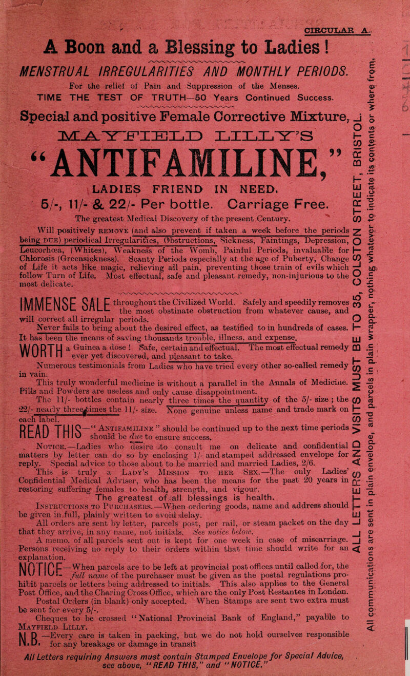 CIRCULAR A A Boon and a Blessing to Ladies! MENSTRUAL IRREGULARITIESAND MONTHLY PERIODS. For the relief of Pain and Suppression of the Menses. TIME THE TEST OF TRUTH—50 Years Continued Success. Special and positive Female Corrective Mixture, IMIA.'YYFIIKIIILID LILLY’S LIN LADIES FRIEND IN NEED. 5/-, 11/- & 22/- Per bottle. Carriage Free. The greatest Medical Discovery of the present Century. Will positively remove (and also prevent if taken a wee-k before the periods being due) periodical Irregularities, Obstructions, Sickness, Faintings, Depression, Leucorhcea, (Whites), Weakness of the Womb, Painful Periods, invaluable for Chlorosis (Greensickness). Scanty Periods especially at the age of Puberty, Change of Life it acts like magic, relieving all pain, preventing those train of evils which follow Turn of Life. Most effectual, safe and pleasant remedy, non-injurious to the most delicate. ANTIFA IMMFNSF SAI F throughout the Civilized W orld. Safely and speedily removes IIVI1VIL.IMUL. UfiLL £}ie moS£ obstinate obstruction from whatever cause, and will correct all irregular periods. Never fails to bring about the desired effect, as testified to in hundreds of cases. It has been the means of saving thousands trouble, illness, and expense. WORTH a Guinea a c*ose ! Safe, certain and effectual. The most effectual remedy V¥ U n I n ever yet discovered, and pleasant to take. Numerous testimonials from Ladies who have tried every other so-called remedy in vain. This truly wonderful medicine is without a parallel in the Annals of Medicine. Pills and Powders are useless and only cause disappointment. The 11/- bottles contain nearly three times the quantity of the 5/- size ; the 22/- nearly thregimes the 11/- size. None genuine unless name and trade mark on each label. READ THIS' Antifamiline ” should be continued up to the next time periods should be due to ensure success. Notice.—Ladies who desire to consult me on delicate and confidential matters by letter can do so by enclosing 1 /- and stamped addressed envelope for reply. Special advice to those about to be married and married Ladies, 2/6. This is truly a Lady’s Mission to her Sex.—The only Ladies’ Confidential Medical Adviser, who has been the means for the past 20 years in restoring suffering- females to health., strength, and vigour. The greatest of all blessings is health. Instructions to Purchasers.—When ordering goods, name and address should be given in full, plainly written to avoid delay. All orders are sent by letter, parcels post, per rail, or steam packet on the day that they arrive, in any name, not initials. See notice heloic. A memo, of all parcels sent out is kept for one week in case of miscarriage. Persons receiving no reply to their orders within that time should write for an explanation. Kin TIPIT—When parcels are to be left at provincial post offices until called for, the IMU I IUL jfyii jidjne of the purchaser must be given as the postal regulations pro¬ hibit parcels or letters being addressed to initials. This also applies to the General Post Office, and the Charing Cross Office, which are the only Post Restantes in London. Postal Orders (in blank) only accepted. When Stamps are sent two extra must be sent for every 5/-. Cheques to be crossed “National Provincial Bank of England,” payable to Mayfield Lilly. All Letters requiring Answers must contain Stamped Enuelope for Special Advice, see above, “READ THIS,” and “NOTICE.” ALL LETTERS AND VISITS MUST BE TO 35, COLSTON STREET, BRISTOL. AH communications are sent in plain envelope, and parcels in plain wrapper, nothing whatever to indicate its contents or where from,