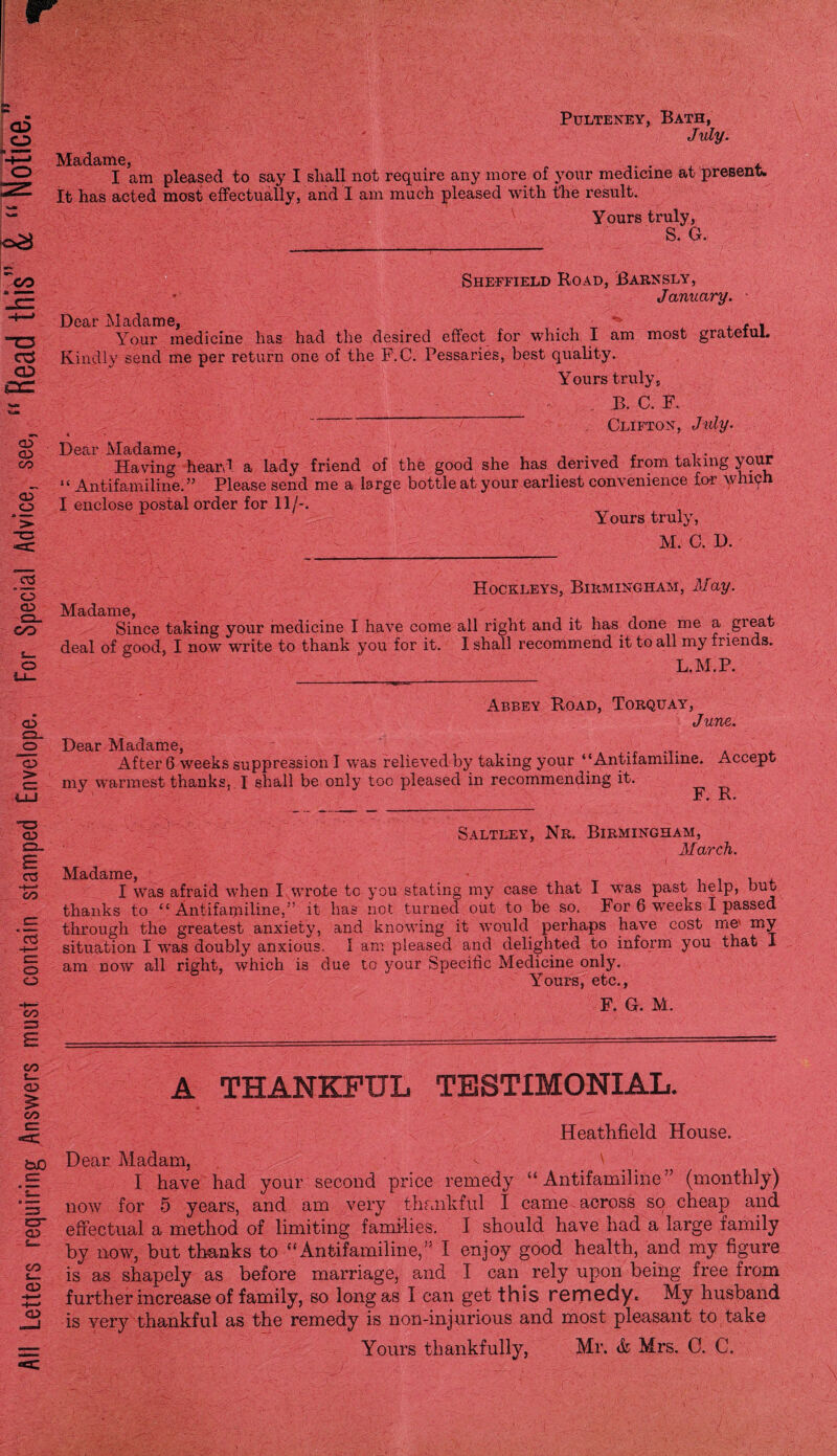 Pulteney, Bath, July. Madame, . . I am pleased to say I shall not require any more of your medicine at present It has acted most effectually, and I am much pleased with the result. Yours truly, S. G. Sheffield Road, Barn sly , January. J)ear £$,(^£^1X1 0 - “TT--- _ \ - Your medicine has had the desired effect for which I am most grateful. Kindly send me per return one of the P.C. Pessaries, best quality. Yours truly, B. C. F. t ' ~ Clifton, July. Docti* Madame j Having’ heard a lady friend of the good she has derived from taking your “ Antifamiline.” Please send me a large bottle at your earliest convenience for whiyh I enclose postal order for 11/-. Yours truly, M. C. I). Hockleys, Birmingham, May. Madame, . Since taking your medicine I have come all right and it has done me a great deal of good, I now write to thank you for it. I shall recommend it to all my friends. L.M.P. Abbey Road, Torquay, June. T)ftfir jVi.ctdstr]p 0 After 6 weeks suppression I was relieved by taking your “Antifamiline. Accept my warmest thanks, I shall be only too pleased in recommending it. Saltkey, Nr. Birmingham, March. M^dciniG I was afraid when I wrote tc you stating my case that I was past help, but thanks to “Antifamiline,” it has not turned out to be so. For 6 weeks I passed through the greatest anxiety, and knowing it would perhaps have cost me my situation I was doubly anxious. I am pleased and delighted to inform you that I am now all right, which is due to your Specific Medicine only. Yours, etc., F. G. M. A THANKFUL TESTIMONIAL. Heathfield House. Dear Madam, \ I have had your second price remedy “Antifamiline” (monthly) now for 5 years, and am very thankful I came , across so cheap and effectual a method of limiting families. I should have had a large family by now, but thanks to “ Antifamiline,” I enjoy good health, and my figure is as shapely as before marriage, and I can rely upon being free from further increase of family, so long as I can get this remedy. My husband is very thankful as the remedy is non-injurious and most pleasant to take Yours thankfully, Mr. & Mrs. C. C.