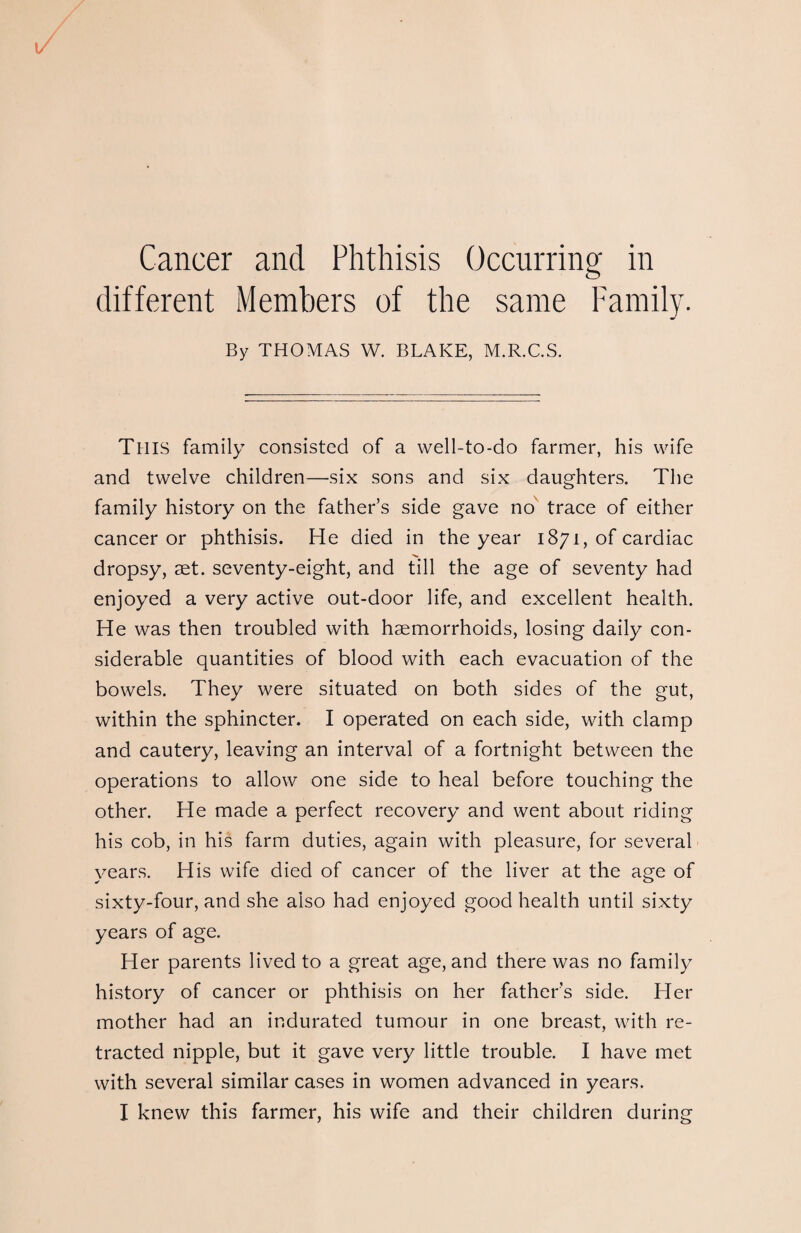 Cancer and Phthisis Occurring in different Members of the same Family. By THOMAS W. BLAKE, M.R.C.S. This family consisted of a well-to-do farmer, his wife and twelve children—six sons and six daughters. The family history on the father’s side gave no trace of either cancer or phthisis. He died in the year 1871, of cardiac dropsy, aet. seventy-eight, and till the age of seventy had enjoyed a very active out-door life, and excellent health. He was then troubled with haemorrhoids, losing daily con¬ siderable quantities of blood with each evacuation of the bowels. They were situated on both sides of the gut, within the sphincter. I operated on each side, with clamp and cautery, leaving an interval of a fortnight between the operations to allow one side to heal before touching the other. He made a perfect recovery and went about riding his cob, in his farm duties, again with pleasure, for several years. His wife died of cancer of the liver at the age of sixty-four, and she also had enjoyed good health until sixty years of age. Her parents lived to a great age, and there was no family history of cancer or phthisis on her father’s side. Her mother had an indurated tumour in one breast, with re¬ tracted nipple, but it gave very little trouble. I have met with several similar cases in women advanced in years.