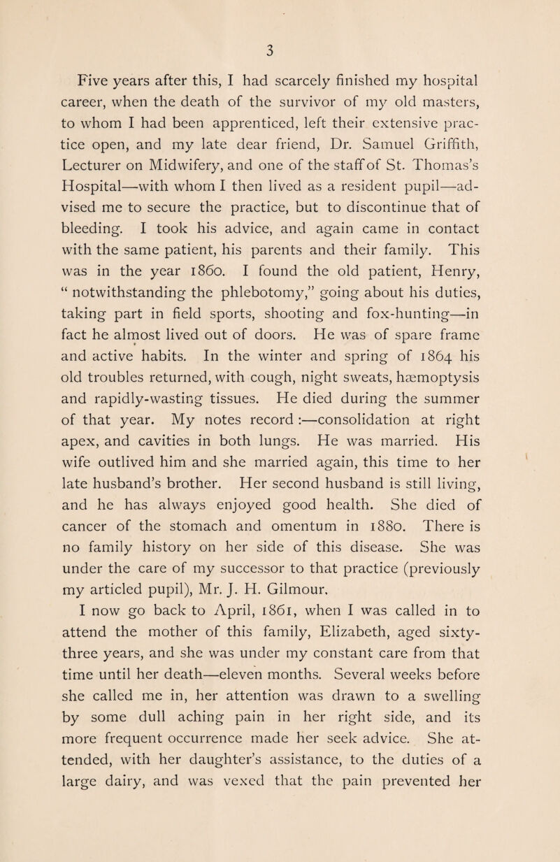 Five years after this, I had scarcely finished my hospital career, when the death of the survivor of my old masters, to whom I had been apprenticed, left their extensive prac¬ tice open, and my late dear friend, Dr. Samuel Griffith, Lecturer on Midwifery, and one of the staff of St. Thomas’s Hospital—with whom I then lived as a resident pupil—ad¬ vised me to secure the practice, but to discontinue that of bleeding. I took his advice, and again came in contact with the same patient, his parents and their family. This was in the year i860. I found the old patient, Henry, “ notwithstanding the phlebotomy,” going about his duties, taking part in field sports, shooting and fox-hunting—in fact he almost lived out of doors. He was of spare frame and active habits. In the winter and spring of 1864 his old troubles returned, with cough, night sweats, haemoptysis and rapidly-wasting tissues. He died during the summer of that year. My notes record :—consolidation at right apex, and cavities in both lungs. He was married. His wife outlived him and she married again, this time to her late husband’s brother. Her second husband is still living, and he has always enjoyed good health. She died of cancer of the stomach and omentum in 1880. There is no family history on her side of this disease. She was under the care of my successor to that practice (previously my articled pupil), Mr. J. H. Gilmour. I now go back to April, 1861, when I was called in to attend the mother of this family, Elizabeth, aged sixty- three years, and she was under my constant care from that time until her death—eleven months. Several weeks before she called me in, her attention was drawn to a swelling by some dull aching pain in her right side, and its more frequent occurrence made her seek advice. She at¬ tended, with her daughter’s assistance, to the duties of a large dairy, and was vexed that the pain prevented her