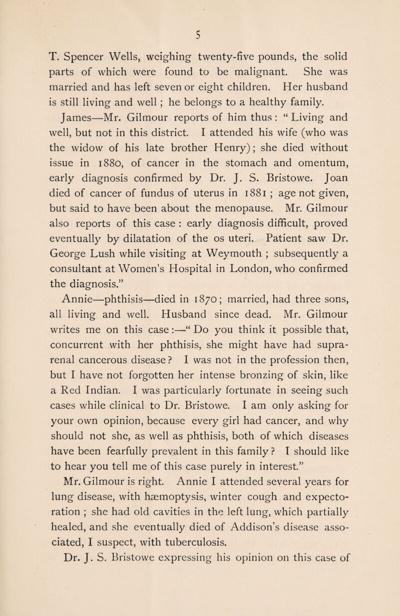 T. Spencer Wells, weighing twenty-five pounds, the solid parts of which were found to be malignant. She was married and has left seven or eight children. Her husband is still living and well; he belongs to a healthy family. James—Mr. Gilmour reports of him thus: “Living and well, but not in this district. I attended his wife (who was the widow of his late brother Henry); she died without issue in 1880, of cancer in the stomach and omentum, early diagnosis confirmed by Dr. J. S. Bristowe. Joan died of cancer of fundus of uterus in 1881 ; age not given, but said to have been about the menopause. Mr. Gilmour also reports of this case : early diagnosis difficult, proved eventually by dilatation of the os uteri. Patient saw Dr. George Lush while visiting at Weymouth ; subsequently a consultant at Women’s Hospital in London, who confirmed the diagnosis.” Annie—phthisis—died in 1870; married, had three sons, all living and well. Husband since dead. Mr. Gilmour writes me on this case :—“ Do you think it possible that, concurrent with her phthisis, she might have had supra¬ renal cancerous disease? I was not in the profession then, but I have not forgotten her intense bronzing of skin, like a Red Indian. I was particularly fortunate in seeing such cases while clinical to Dr. Bristowe. I am only asking for your own opinion, because every girl had cancer, and why should not she, as well as phthisis, both of which diseases have been fearfully prevalent in this family ? I should like to hear you tell me of this case purely in interest.” Mr. Gilmour is right. Annie I attended several years for lung disease, with haemoptysis, winter cough and expecto¬ ration ; she had old cavities in the left lung, which partially healed, and she eventually died of Addison’s disease asso¬ ciated, I suspect, with tuberculosis. Dr. J. S. Bristowe expressing his opinion on this case of
