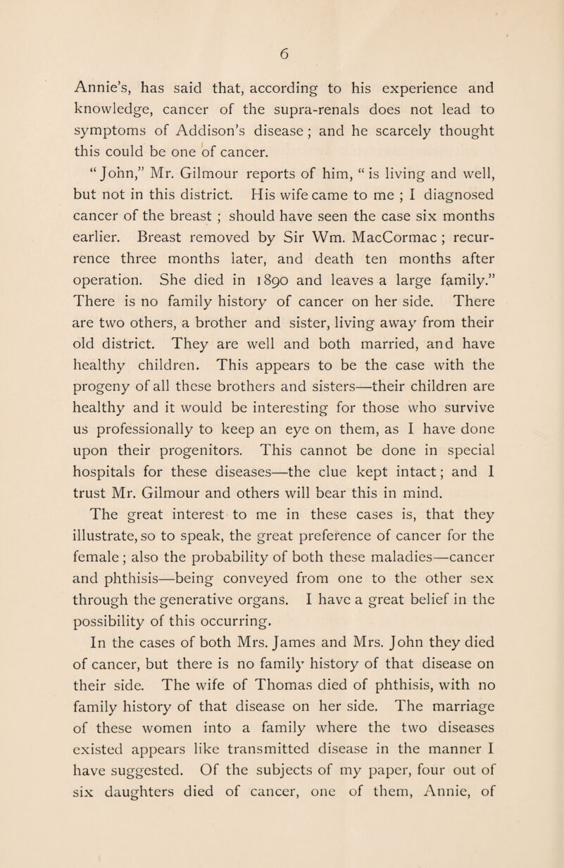 Annie’s, has said that, according to his experience and knowledge, cancer of the supra-renals does not lead to symptoms of Addison’s disease ; and he scarcely thought this could be one of cancer. “John,” Mr. Gilmour reports of him, “is living and well, but not in this district. His wife came to me ; I diagnosed cancer of the breast ; should have seen the case six months earlier. Breast removed by Sir Wm. MacCormac ; recur¬ rence three months later, and death ten months after operation. She died in 1890 and leaves a large family.” There is no family history of cancer on her side. There are two others, a brother and sister, living away from their old district. They are well and both married, and have healthy children. This appears to be the case with the progeny of all these brothers and sisters—their children are healthy and it would be interesting for those who survive us professionally to keep an eye on them, as I have done upon their progenitors. This cannot be done in special hospitals for these diseases—the clue kept intact; and I trust Mr. Gilmour and others will bear this in mind. The great interest to me in these cases is, that they illustrate, so to speak, the great preference of cancer for the female; also the probability of both these maladies—cancer and phthisis—being conveyed from one to the other sex through the generative organs. I have a great belief in the possibility of this occurring. In the cases of both Mrs. James and Mrs. John they died of cancer, but there is no family history of that disease on their side. The wife of Thomas died of phthisis, with no family history of that disease on her side. The marriage of these women into a family where the two diseases existed appears like transmitted disease in the manner I have suggested. Of the subjects of my paper, four out of six daughters died of cancer, one of them, Annie, of