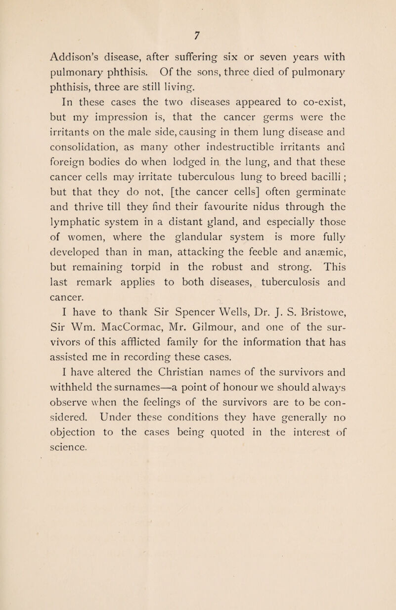 Addison’s disease, after suffering six or seven years with pulmonary phthisis. Of the sons, three died of pulmonary phthisis, three are still living. In these cases the two diseases appeared to co-exist, but my impression is, that the cancer germs were the irritants on the male side, causing in them lung disease and consolidation, as many other indestructible irritants and foreign bodies do when lodged in the lung, and that these cancer cells may irritate tuberculous lung to breed bacilli; but that they do not, [the cancer cells] often germinate and thrive till they find their favourite nidus through the lymphatic system in a distant gland, and especially those of women, where the glandular system is more fully developed than in man, attacking the feeble and anaemic, but remaining torpid in the robust and strong. This last remark applies to both diseases, tuberculosis and cancer. I have to thank Sir Spencer Wells, Dr. J. S. Bristowe, Sir Wm. MacCormac, Mr. Gilmour, and one of the sur¬ vivors of this afflicted familv for the information that has * assisted me in recording these cases. I have altered the Christian names of the survivors and withheld the surnames—a point of honour we should always observe when the feelings of the survivors are to be con¬ sidered. Under these conditions they have generally no objection to the cases being quoted in the interest of science.