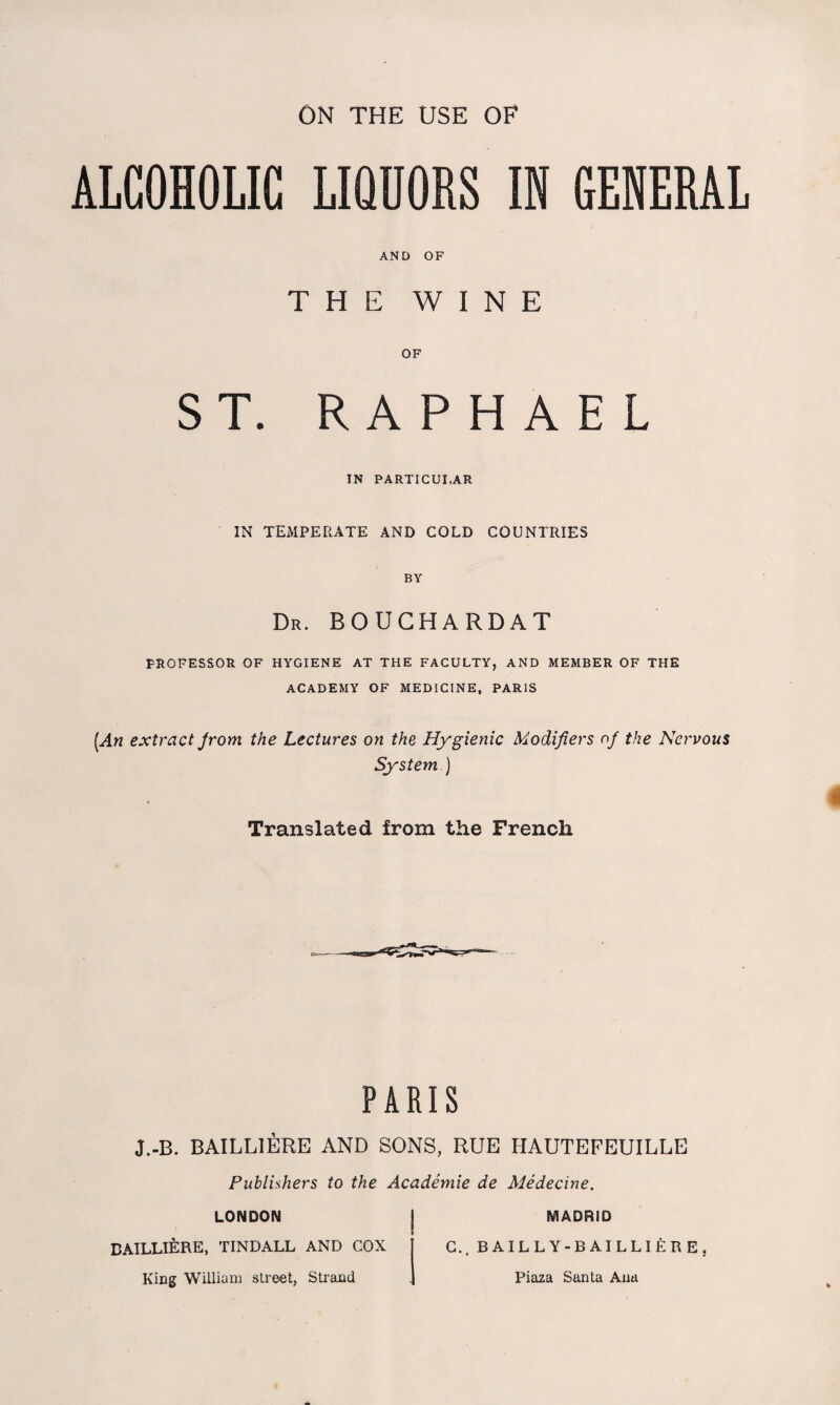 ALCOHOLIC LIQUORS IN GENERAL AND OF THE WINE OF ST. RAPHAEL IN PARTICULAR IN TEMPERATE AND COLD COUNTRIES BY Dr. BOUCHARDAT PROFESSOR OF HYGIENE AT THE FACULTY, AND MEMBER OF THE ACADEMY OF MEDICINE, PARIS [An extract from the Lectures on the Hygienic Modifiers of the Nervous System ) Translated from the French PARIS J.-B. BAILL1ERE AND SONS, RUE HAUTEFEUILLE Publishers to the Academie de Medecine. LONDON BAILLIERE, TINDALL AND COX King William street, Strand MADRID C.. BAILLY-BAILLIERE, Piaza Santa Ana