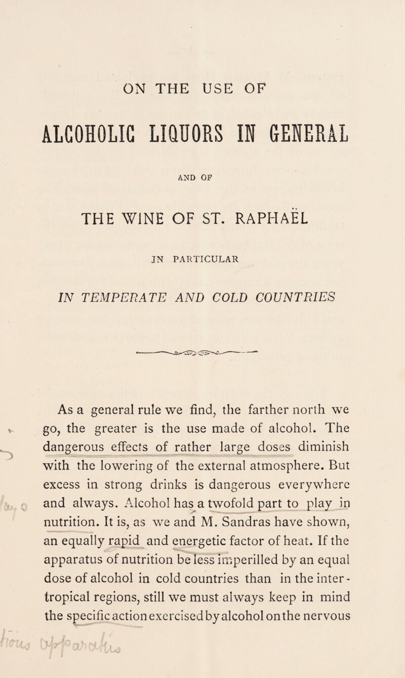 ALCOHOLIC LIQUORS IN GENERAL A.ND OP THE WINE OF ST. RAPHAEL JN PARTICULAR IN TEMPERATE AND COLD COUNTRIES As a general rule we find, the farther north we go, the greater is the use made of alcohol. The dangerous effects of rather large doses diminish with the lowering of the external atmosphere. But excess in strong drinks is dangerous everywhere and always. Alcohol has a twofold part to play in nutrition. It is, as we and M. Sandras have shown, an equally rapid and energetic factor of heat. If the apparatus of nutrition be less imperilled by an equal dose of alcohol in cold countries than in the inter- tropical regions, still we must always keep in mind the specific action exercised by alcohol onthe nervous