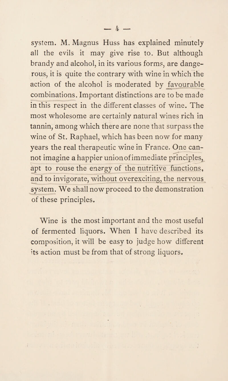 system. M. Magnus Huss has explained minutely all the evils it may give rise to. But although brandy and alcohol, in its various forms, are dange¬ rous, it is quite the contrary with wine in which the action of the alcohol is moderated by favourable combinations. Important distinctions are to be made in this respect in the different classes of wine. The most wholesome are certainly natural wines rich in tannin, among which there are none that surpass the wine of St. Raphael, which has been now for many years the real therapeutic wine in France. One can¬ not imagine a happier unionof immediate principles, apt to rouse the energy of the nutritive functions, and to invigorate, without overexciting, the nervous system. We shall now proceed to the demonstration of these principles. Wine is the most important and the most useful of fermented liquors. When I have described its composition, it will be easy to judge how different its action must be from that of strong liquors.