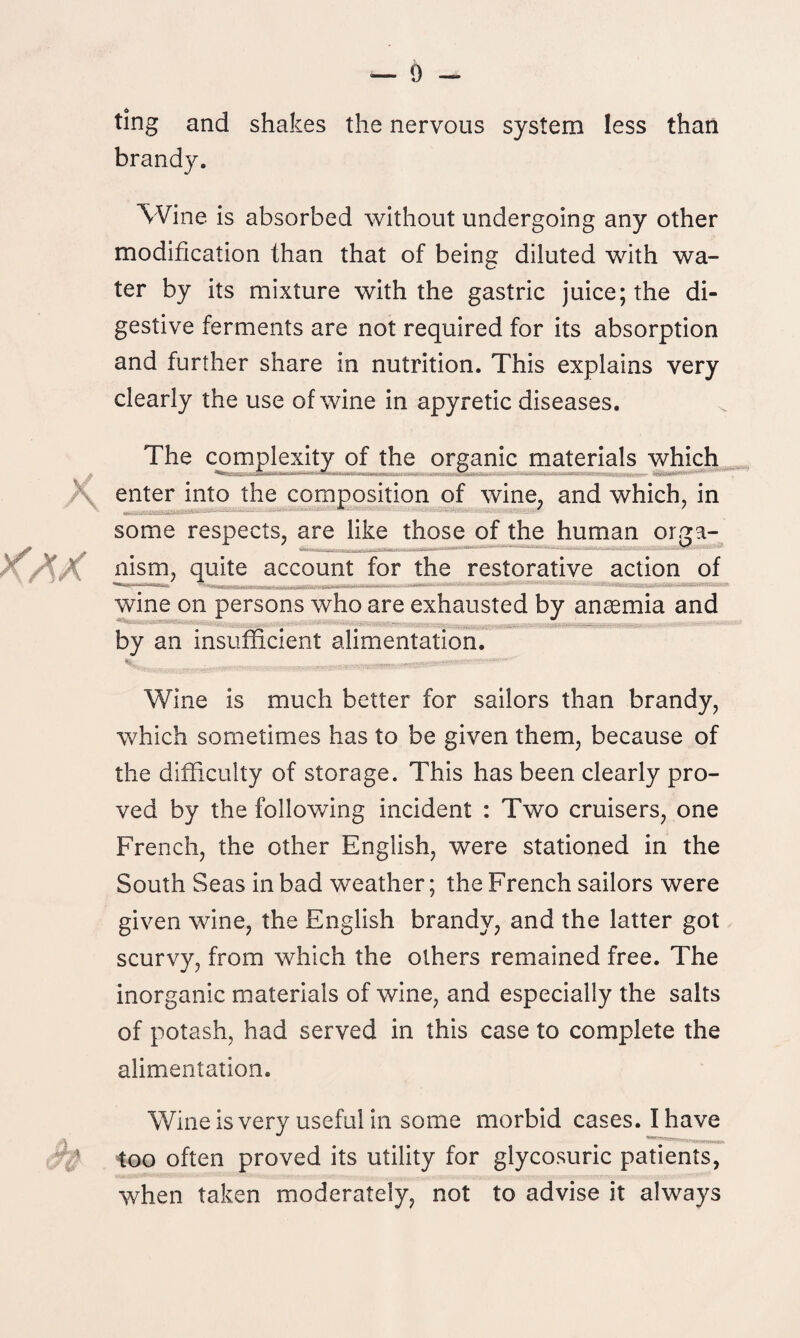 ting and shakes the nervous system less than brandy. Wine is absorbed without undergoing any other modification than that of being diluted with wa¬ ter by its mixture with the gastric juice; the di¬ gestive ferments are not required for its absorption and further share in nutrition. This explains very clearly the use of wine in apyretic diseases. The complexity of the organic materials which \ enter into the composition of wine, and which, in some respects, are like those of the human orga- <AX nism, quite account for the restorative action of wine on persons who are exhausted by anaemia and by an insufficient alimentation. m<)r| Wine is much better for sailors than brandy, which sometimes has to be given them, because of the difficulty of storage. This has been clearly pro¬ ved by the following incident : Two cruisers, one French, the other English, were stationed in the South Seas in bad weather; the French sailors were given wine, the English brandy, and the latter got scurvy, from which the others remained free. The inorganic materials of wine, and especially the salts of potash, had served in this case to complete the alimentation. Wine is very useful in some morbid cases. I have * too often proved its utility for glycosuric patients, when taken moderately, not to advise it always