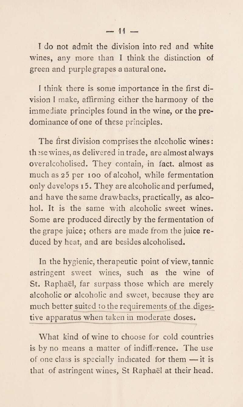 I do not admit the division into red and white wines, any more than I think the distinction of green and purple grapes a natural one. I think there is some importance in the first di¬ vision I make, affirming either the harmony of the immediate principles found in the wine, or the pre¬ dominance of one of these principles. The first division comprises the alcoholic wines: th 2sg wines, as delivered in trade, are almost always overaleoholised. They contain, in fact, almost as much as 2 5 per too of alcohol, while fermentation only develops 15. They are alcoholic and perfumed, and have the same drawbacks, practically, as alco¬ hol. It is the same with alcoholic sweet wines. Some are produced directly by the fermentation of the grape juice; others are made from the juice re¬ duced by heat, and are besides alcoholised. In the hygienic, therapeutic point of view, tannic astringent sweet wines, such as the wine of St. Raphael, far surpass those which are merely alcoholic or alcoholic and sweet, because they are much better suited to the requirements of the diges¬ tive apparatus when taken in moderate doses. What kind of wine to choose for cold countries is by no means a matter of indifference. The use of one class is specially indicated for them — it is that of astringent wines, St Raphael at their head.