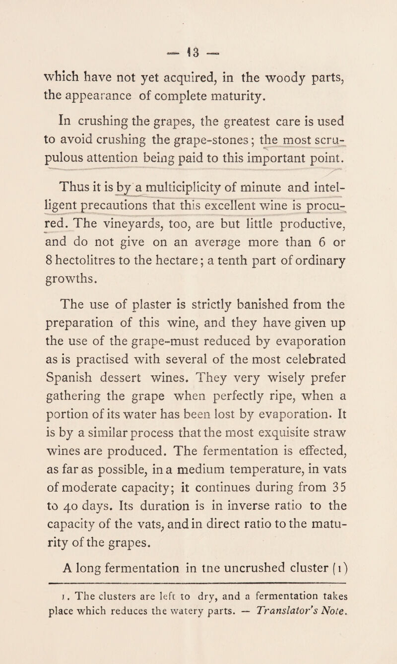 which have not yet acquired, in the woody parts, the appearance of complete maturity. In crushing the grapes, the greatest care is used to avoid crushing the grape-stones; the most scru¬ pulous attention being paid to this important point. Thus it is by a multiciplicity of minute and intel¬ ligent precautions that this excellent wine is procu¬ red. The vineyards, too, are but little productive, and do not give on an average more than 6 or 8 hectolitres to the hectare; a tenth part of ordinary growths. The use of plaster is strictly banished from the preparation of this wine, and they have given up the use of the grape-must reduced by evaporation as is practised with several of the most celebrated Spanish dessert wines. They very wisely prefer gathering the grape when perfectly ripe, when a portion of its water has been lost by evaporation. It is by a similar process that the most exquisite straw wines are produced. The fermentation is effected, as far as possible, in a medium temperature, in vats of moderate capacity; it continues during from 35 to 40 days. Its duration is in inverse ratio to the capacity of the vats, and in direct ratio to the matu¬ rity of the grapes. A long fermentation in tne uncrushed cluster (1) j . The clusters are left to dry, and a fermentation takes place which reduces the watery parts. — Translators Note.