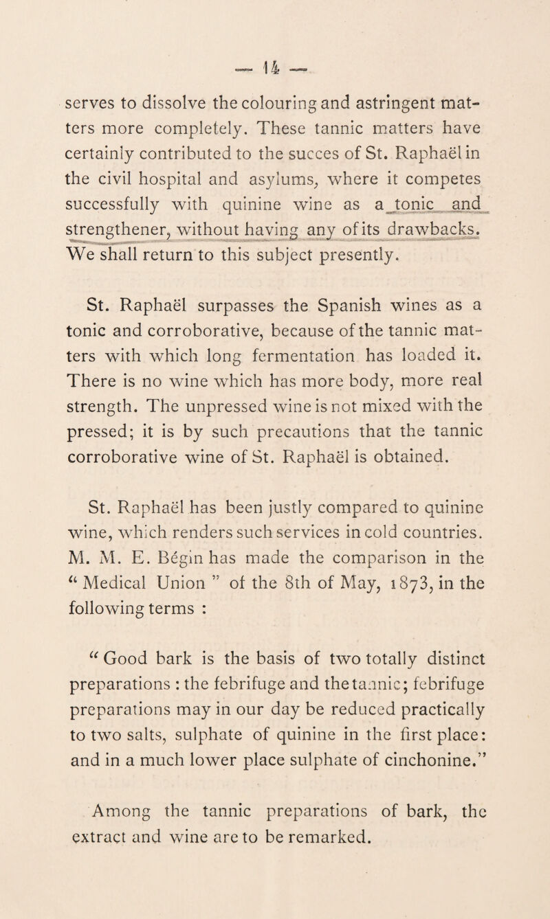 serves to dissolve the colouring and astringent mat- ters more completely. These tannic matters have certainly contributed to the succes of St. Raphael in the civil hospital and asylums, where it competes successfully with quinine wine as a tonic and strengthened without having any of its drawbacks. We shall return to this subject presently. St. Raphael surpasses the Spanish wines as a tonic and corroborative, because of the tannic mat¬ ters with which long fermentation has loaded it. There is no wine which has more body, more real strength. The unpressed wine is not mixed with the pressed; it is by such precautions that the tannic corroborative wine of St. Raphael is obtained. St. Raphael has been justly compared to quinine wine, which renders such services in cold countries. M. M. E. Begin has made the comparison in the u Medical Union of the 8th of May, 1873, in the following terms : u Good bark is the basis of two totally distinct preparations : the febrifuge and the tannic; febrifuge preparations may in our day be reduced practically to two salts, sulphate of quinine in the first place: and in a much lower place sulphate of cinchonine.” Among the tannic preparations of bark, the extract and wine are to be remarked.