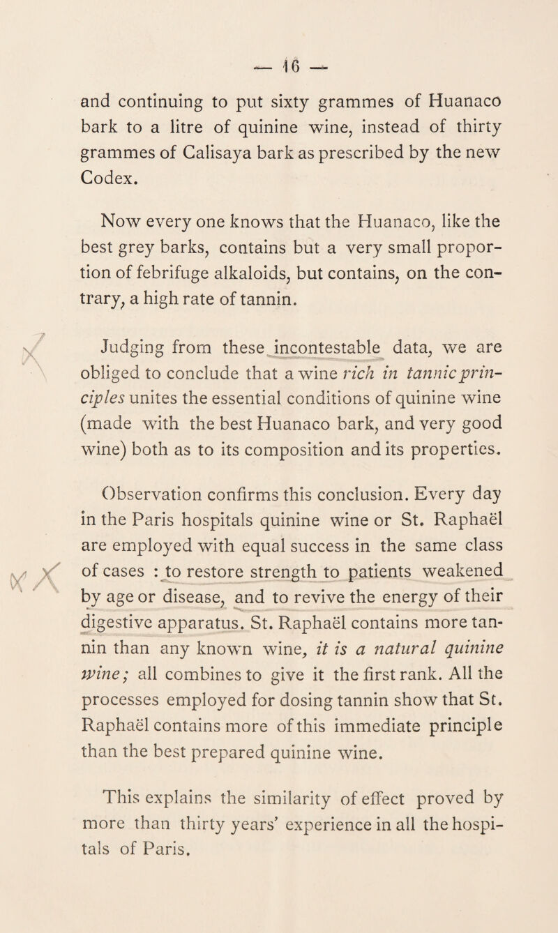 and continuing to put sixty grammes of Huanaco bark to a litre of quinine wine, instead of thirty grammes of Calisaya bark as prescribed by the new Codex. Now every one knows that the Huanaco, like the best grey barks, contains but a very small propor¬ tion of febrifuge alkaloids, but contains, on the con¬ trary, a high rate of tannin. Judging from these incontestable data, we are obliged to conclude that a wine rich in tannic prin¬ ciples unites the essential conditions of quinine wine (made with the best Huanaco bark, and very good wine) both as to its composition and its properties. Observation confirms this conclusion. Every day in the Paris hospitals quinine wine or St. Raphael are employed with equal success in the same class of cases : to restore strength to patients weakened by age or disease, and to revive the energy of their digestive apparatus. St. Raphael contains more tan¬ nin than any known wine, it is a natural quinine wine; all combines to give it the first rank. All the processes employed for dosing tannin show that St. Raphael contains more of this immediate principle than the best prepared quinine wine. This explains the similarity of effect proved by more than thirty years’ experience in all the hospi¬ tals of Paris.