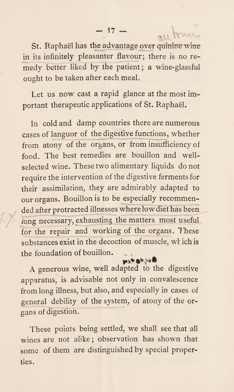 St. Raphael has the advantage over quinine wine in its infinitely pleasanter flavour; there is no re- «r>|| - * , || Mge—MMnBmMWWI medy better liked by the patient; a wine-glassful ought to be taken after each meal. Let us now cast a rapid glance at the most im¬ portant therapeutic applications of St. Raphael. In cold and damp countries there are numerous cases of languor of the digestive functions, whether . - • ■ - ——...... . from atony of the organs, or from insufficiency of food. The best remedies are bouillon and well- selected wine. These two alimentary liquids do not require the intervention of the digestive ferments for their assimilation, they are admirably adapted to our organs. Bouillon is to be especially recommen- ded after protracted illnesses where low diet has been iong necessary, exhausting the matters most useful for the repair and working of the organs. These substances exist in the decoction of muscle, which is the foundation of bouillon. A generous wine, well adapted to the digestive apparatus, is advisable not only in convalescence from long illness, but also, and especially in cases of general debility of the system, of atony of the or¬ gans of digestion. These points being settled, we shall see that all wines are not alike; observation has shown that some of them are distinguished by special proper¬ ties.
