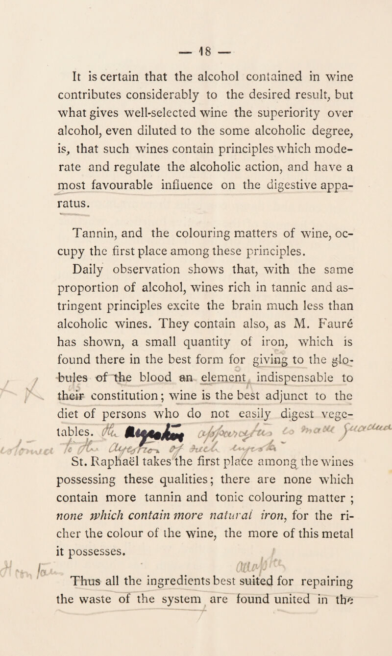 It is certain that the alcohol contained in wine contributes considerably to the desired result., but what gives well-selected wine the superiority over alcohol, even diluted to the some alcoholic degree, is, that such wines contain principles which mode¬ rate and regulate the alcoholic action, and have a most favourable influence on the digestive appa¬ ratus. tel'H If: TTj. ;._ Tannin, and the colouring matters of wine, oc¬ cupy the first place among these principles. Daily observation shows that, with the same proportion of alcohol, wines rich in tannic and as¬ tringent principles excite the brain much less than alcoholic wines. They contain also, as M. Faure has shown, a small quantity of iron, which is found there in the best form for giving to the glo- bules of the blood an element indispensable to their constitution; wine is the best adjunct to the diet of persons who do not easily digest vege¬ tables. ■ to fij j/h* Zfcf St. Raphael takes the first place among the wines possessing these qualities; there are none which contain more tannin and tonic colouring matter ; none which contain more natural iron, for the ri¬ cher the colour of the wine, the more of this metal it possesses. Thus all the ingredients best suited for repairing the waste of the system are found united in the