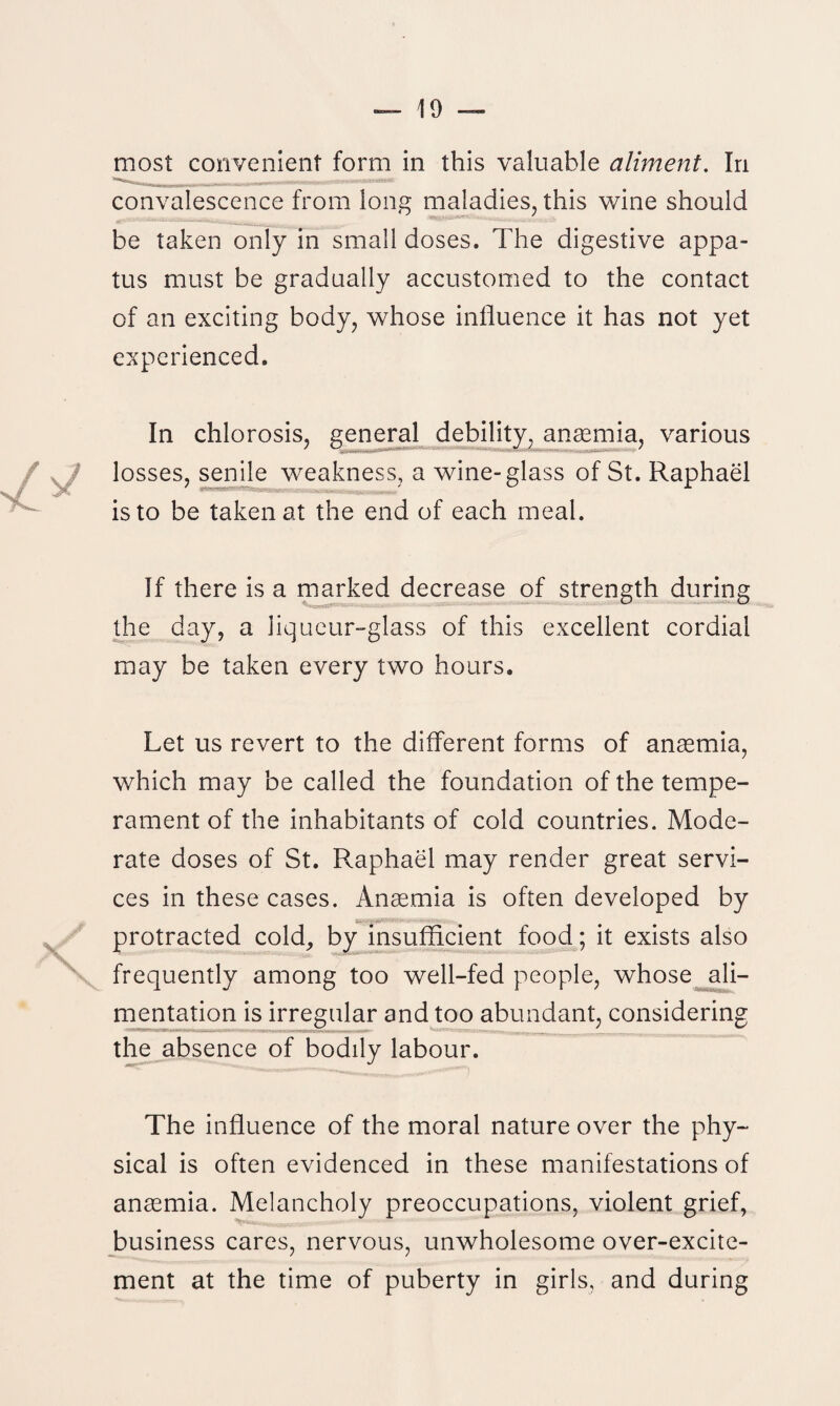 most convenient form in this valuable aliment. In convalescence from long maladies, this wine should be taken only in small doses. The digestive appa- tus must be gradually accustomed to the contact of an exciting body, whose influence it has not yet experienced. In chlorosis, general debility, anaemia, various losses, senile weakness, a wine-glass of St. Raphael is to be taken at the end of each meal. If there is a marked decrease of strength during the day, a liqueur-glass of this excellent cordial may be taken every two hours. Let us revert to the different forms of anaemia, which may be called the foundation of the tempe¬ rament of the inhabitants of cold countries. Mode¬ rate doses of St. Raphael may render great servi¬ ces in these cases. Anaemia is often developed by protracted cold, by insufficient food; it exists also frequently among too well-fed people, whose ali¬ mentation is irregular and too abundant, considering the absence of bodily labour. The influence of the moral nature over the phy¬ sical is often evidenced in these manifestations of anaemia. Melancholy preoccupations, violent grief, business cares, nervous, unwholesome over-excite¬ ment at the time of puberty in girls, and during